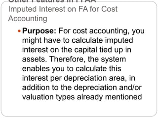 Other Features in FI AA
Imputed Interest on FA for Cost
Accounting
 Purpose: For cost accounting, you
might have to calculate imputed
interest on the capital tied up in
assets. Therefore, the system
enables you to calculate this
interest per depreciation area, in
addition to the depreciation and/or
valuation types already mentioned
 