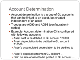 Account Determination
 Account determination is a group of GL accounts
that can be linked to an asset, but created
independent of an asset
 T-codes are AO90 and AO93 (configuration t-
codes)
 Example: Account determination 03 is configured
with following accounts
 Asset cost to be debited to GL account 120300
 Asset depreciation to be debited to GL account
710300
 Asset’s accumulated depreciation to be credited to
…
 Asset’s disposal settlement GL account …
 Gain on sale of asset to be posted to GL account …
 