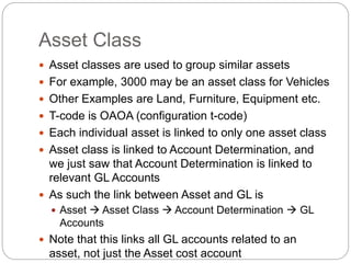 Asset Class
 Asset classes are used to group similar assets
 For example, 3000 may be an asset class for Vehicles
 Other Examples are Land, Furniture, Equipment etc.
 T-code is OAOA (configuration t-code)
 Each individual asset is linked to only one asset class
 Asset class is linked to Account Determination, and
we just saw that Account Determination is linked to
relevant GL Accounts
 As such the link between Asset and GL is
 Asset  Asset Class  Account Determination  GL
Accounts
 Note that this links all GL accounts related to an
asset, not just the Asset cost account
 