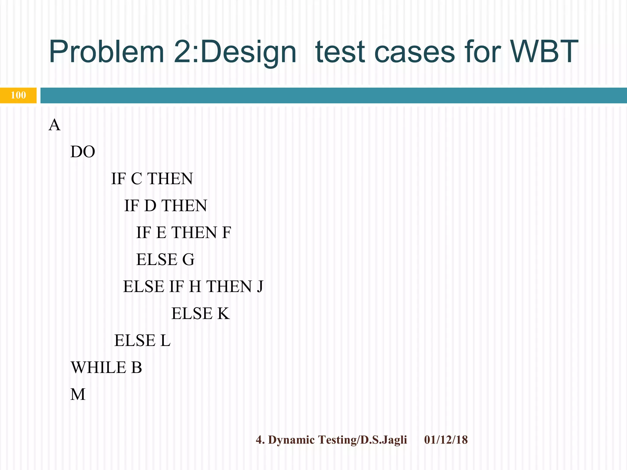 Problem 2:Design test cases for WBT
A
DO
IF C THEN
IF D THEN
IF E THEN F
ELSE G
ELSE IF H THEN J
ELSE K
ELSE L
WHILE B
M
01/12/184. Dynamic Testing/D.S.Jagli
100
 
