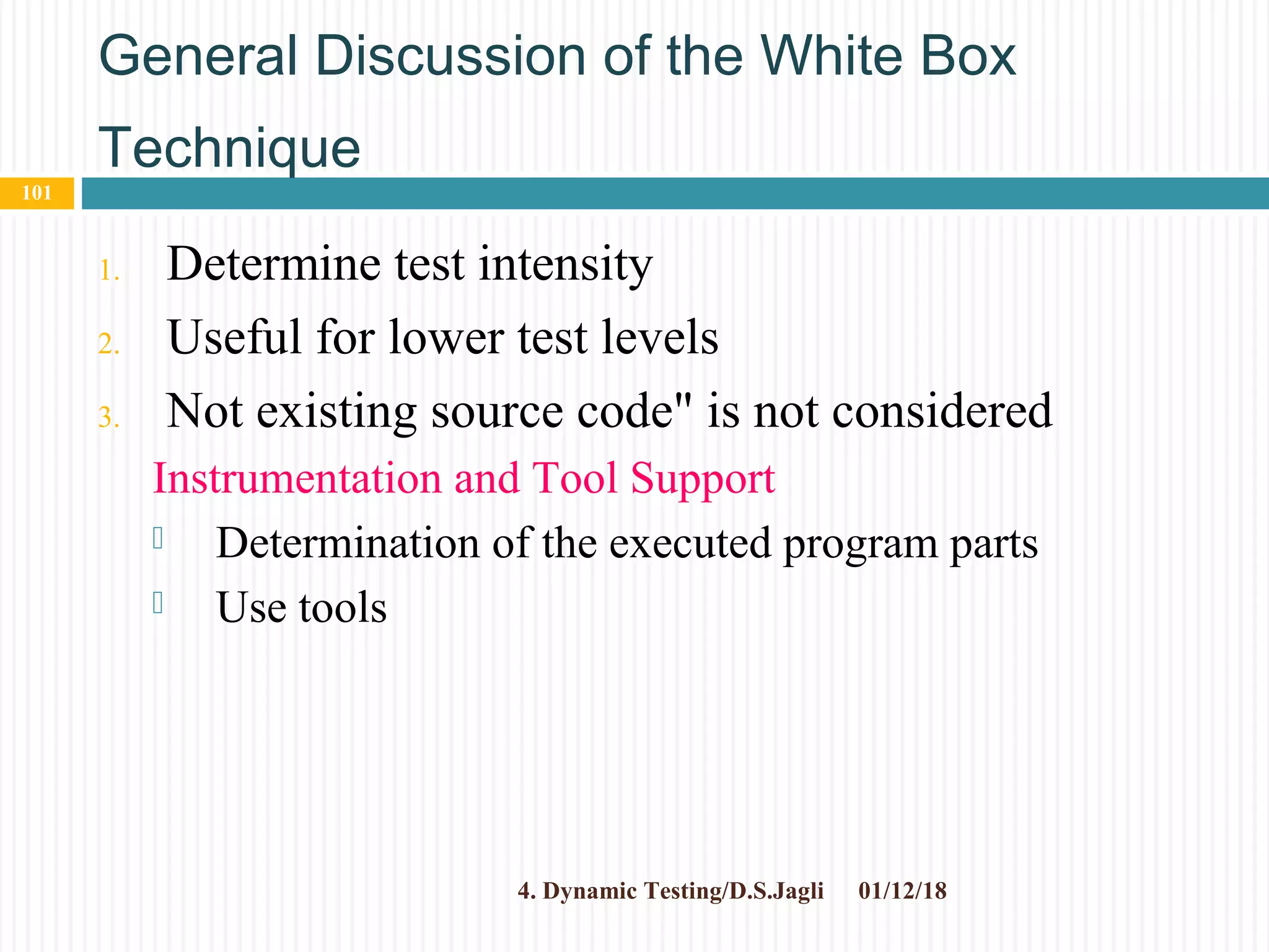 General Discussion of the White Box
Technique
1. Determine test intensity
2. Useful for lower test levels
3. Not existing source code" is not considered
Instrumentation and Tool Support
 Determination of the executed program parts
 Use tools
01/12/184. Dynamic Testing/D.S.Jagli
101
 