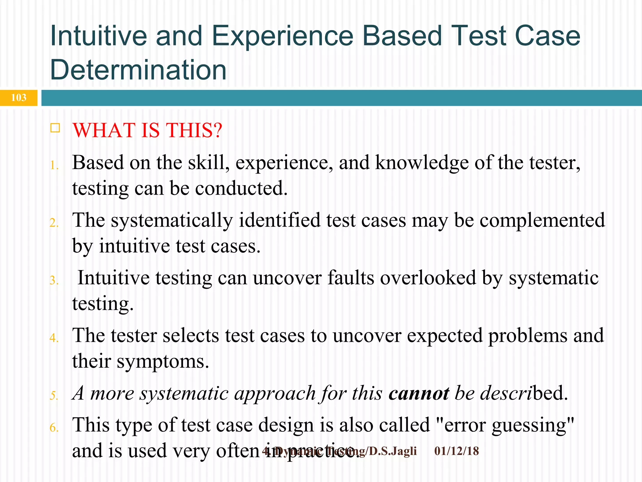 Intuitive and Experience Based Test Case
Determination
 WHAT IS THIS?
1. Based on the skill, experience, and knowledge of the tester,
testing can be conducted.
2. The systematically identified test cases may be complemented
by intuitive test cases.
3. Intuitive testing can uncover faults overlooked by systematic
testing.
4. The tester selects test cases to uncover expected problems and
their symptoms.
5. A more systematic approach for this cannot be described.
6. This type of test case design is also called "error guessing"
and is used very often in practice. 01/12/184. Dynamic Testing/D.S.Jagli
103
 