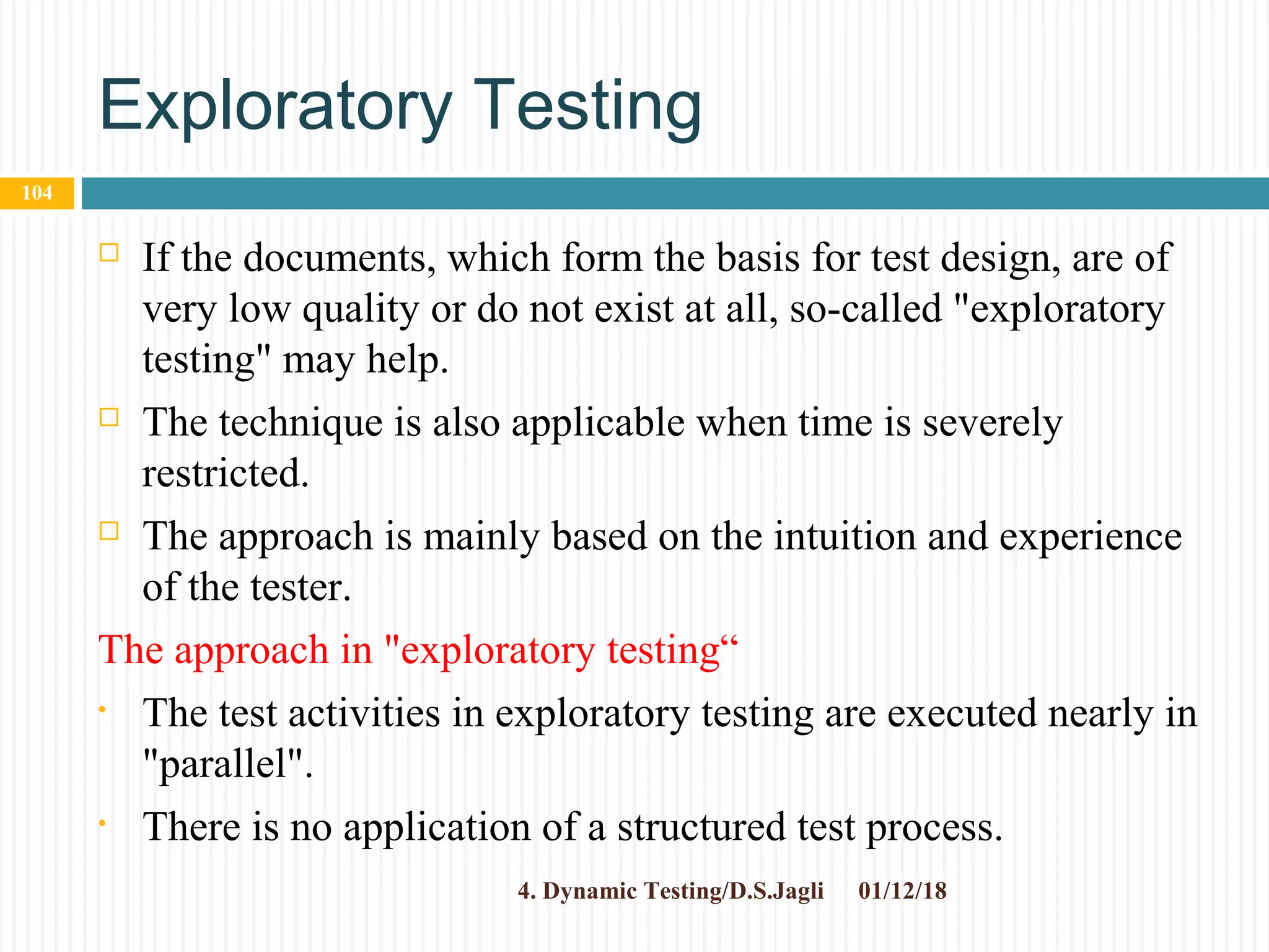 Exploratory Testing
 If the documents, which form the basis for test design, are of
very low quality or do not exist at all, so-called "exploratory
testing" may help.
 The technique is also applicable when time is severely
restricted.
 The approach is mainly based on the intuition and experience
of the tester.
The approach in "exploratory testing“
• The test activities in exploratory testing are executed nearly in
"parallel".
• There is no application of a structured test process.
01/12/184. Dynamic Testing/D.S.Jagli
104
 