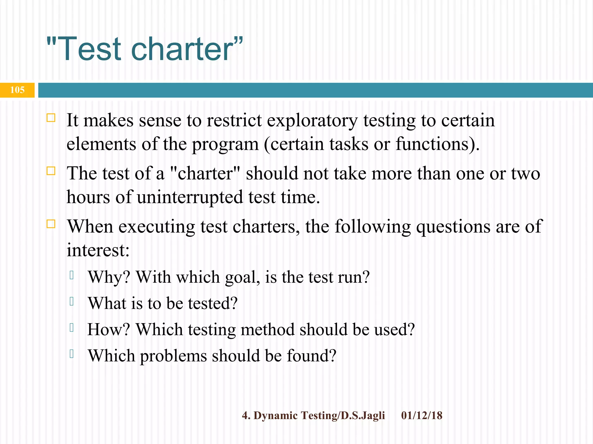 "Test charter”
 It makes sense to restrict exploratory testing to certain
elements of the program (certain tasks or functions).
 The test of a "charter" should not take more than one or two
hours of uninterrupted test time.
 When executing test charters, the following questions are of
interest:
 Why? With which goal, is the test run?
 What is to be tested?
 How? Which testing method should be used?
 Which problems should be found?
01/12/184. Dynamic Testing/D.S.Jagli
105
 
