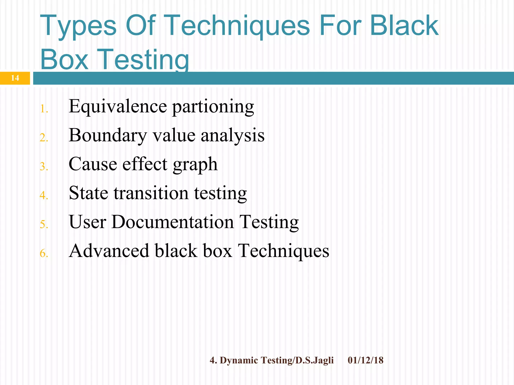 Types Of Techniques For Black
Box Testing
1. Equivalence partioning
2. Boundary value analysis
3. Cause effect graph
4. State transition testing
5. User Documentation Testing
6. Advanced black box Techniques
01/12/184. Dynamic Testing/D.S.Jagli
14
 