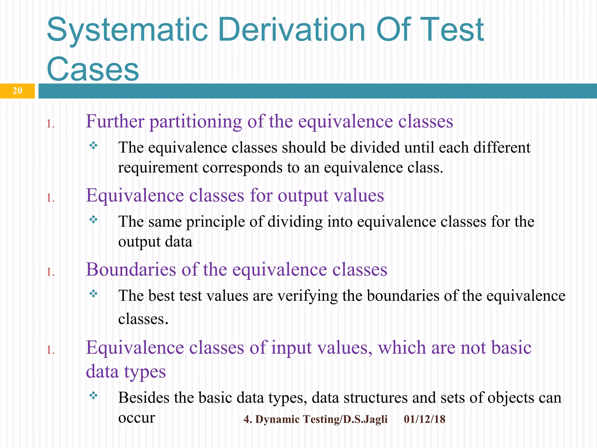 Systematic Derivation Of Test
Cases
1. Further partitioning of the equivalence classes
 The equivalence classes should be divided until each different
requirement corresponds to an equivalence class.
1. Equivalence classes for output values
 The same principle of dividing into equivalence classes for the
output data
1. Boundaries of the equivalence classes
 The best test values are verifying the boundaries of the equivalence
classes.
1. Equivalence classes of input values, which are not basic
data types
 Besides the basic data types, data structures and sets of objects can
occur 01/12/184. Dynamic Testing/D.S.Jagli
20
 