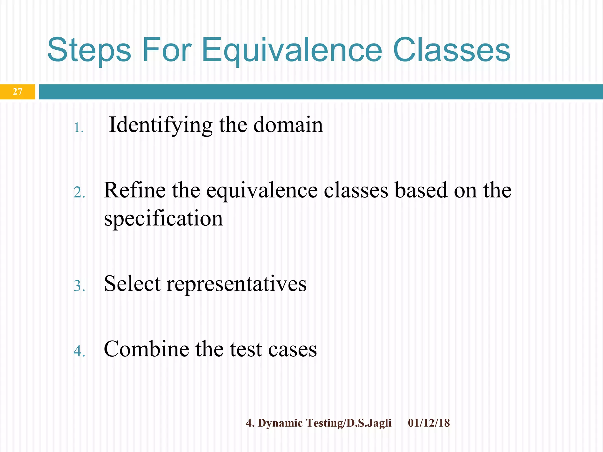 Steps For Equivalence Classes
1. Identifying the domain
2. Refine the equivalence classes based on the
specification
3. Select representatives
4. Combine the test cases
01/12/184. Dynamic Testing/D.S.Jagli
27
 