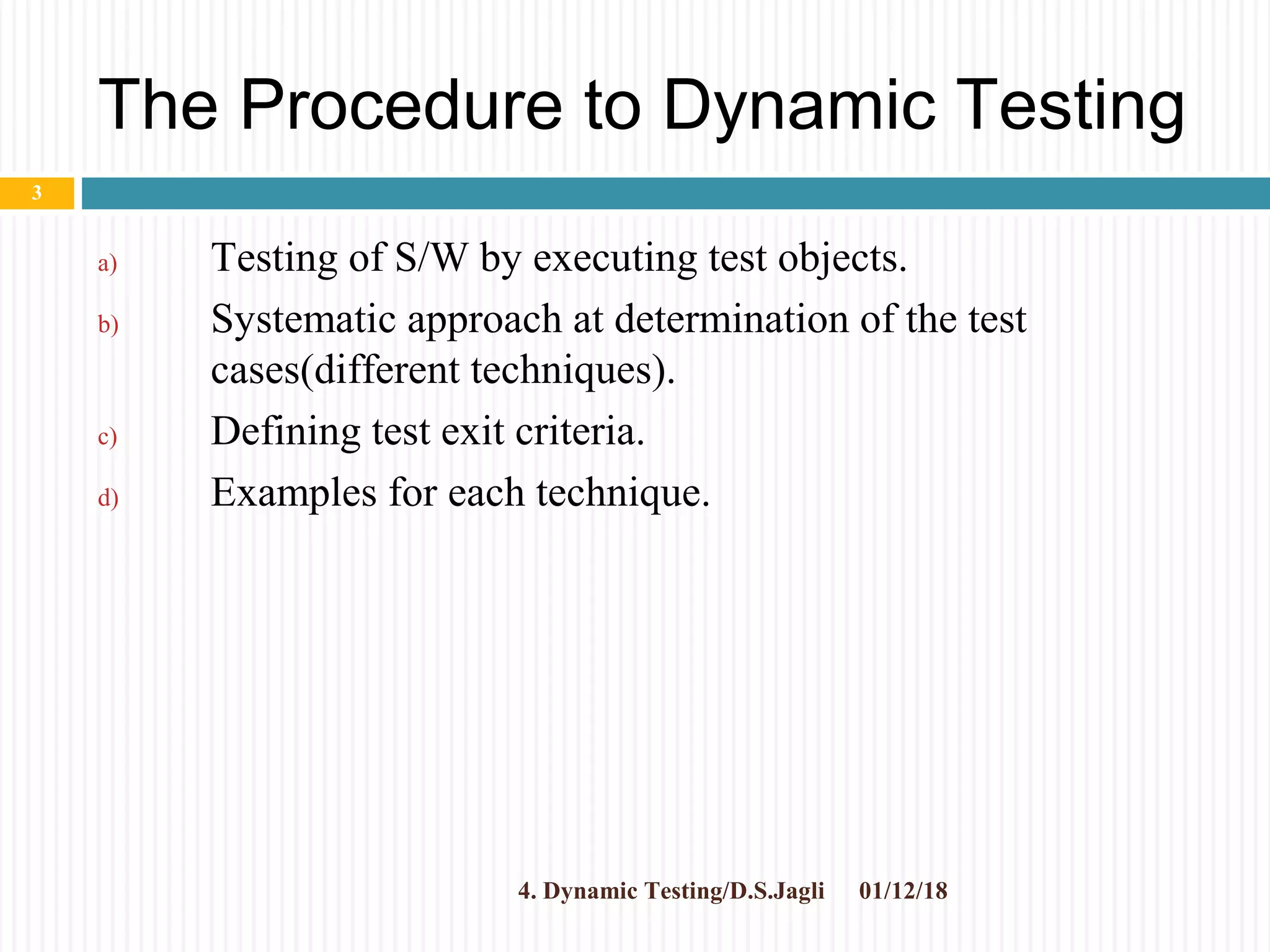 The Procedure to Dynamic Testing
a) Testing of S/W by executing test objects.
b) Systematic approach at determination of the test
cases(different techniques).
c) Defining test exit criteria.
d) Examples for each technique.
01/12/184. Dynamic Testing/D.S.Jagli
3
 