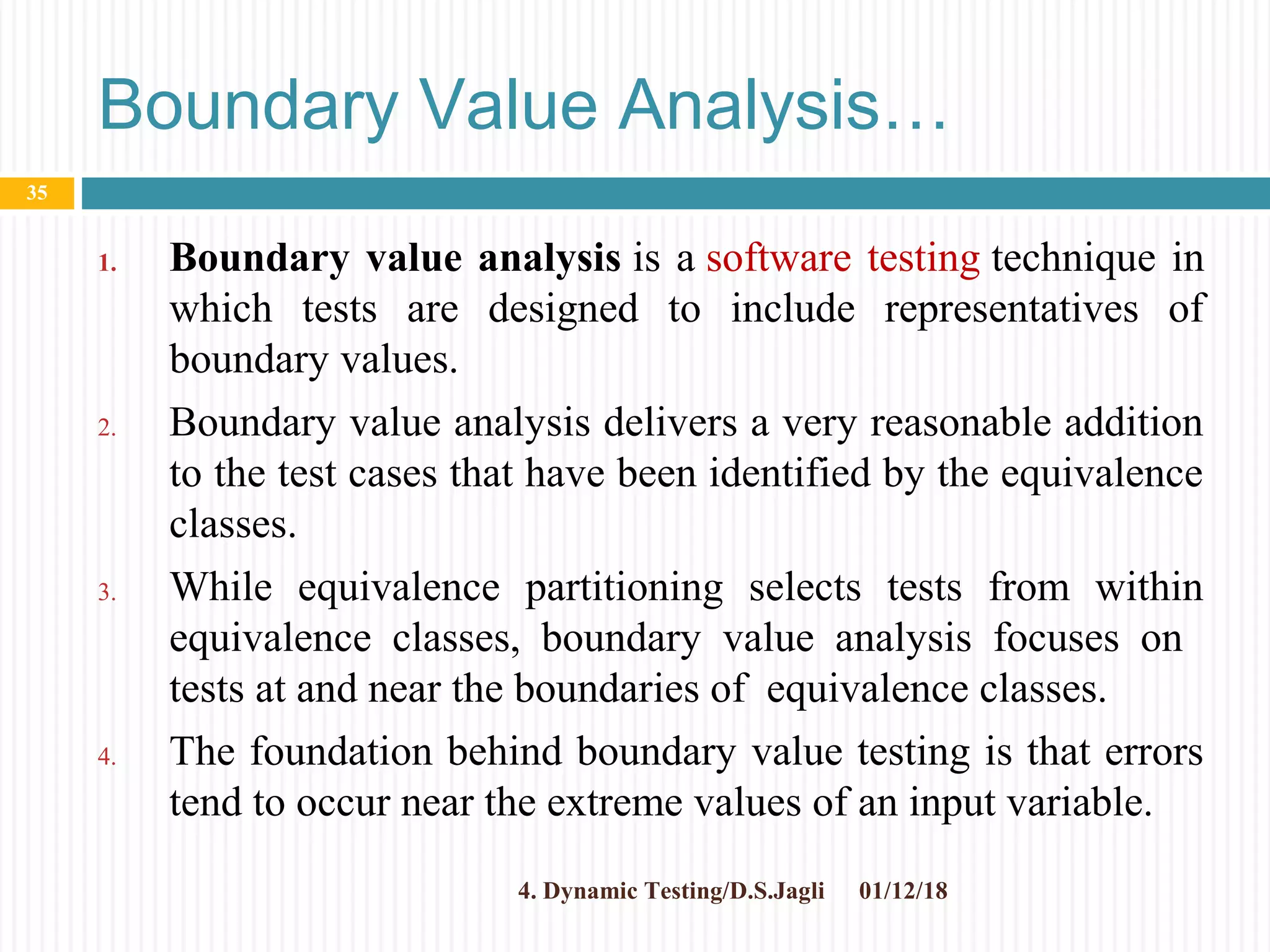 Boundary Value Analysis…
1. Boundary value analysis is a software testing technique in
which tests are designed to include representatives of
boundary values.
2. Boundary value analysis delivers a very reasonable addition
to the test cases that have been identified by the equivalence
classes.
3. While equivalence partitioning selects tests from within
equivalence classes, boundary value analysis focuses on
tests at and near the boundaries of equivalence classes.
4. The foundation behind boundary value testing is that errors
tend to occur near the extreme values of an input variable.
01/12/184. Dynamic Testing/D.S.Jagli
35
 