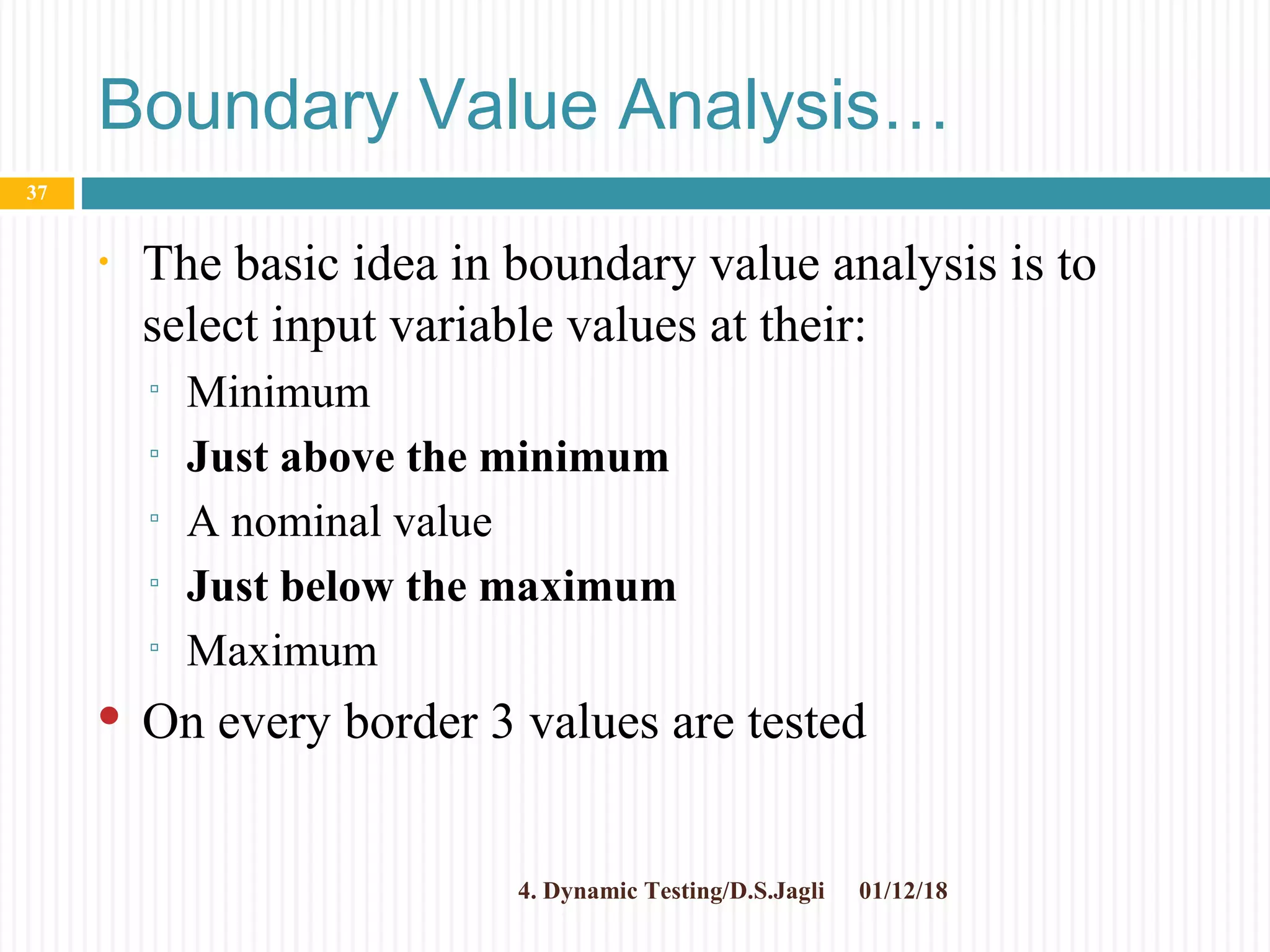 Boundary Value Analysis…
• The basic idea in boundary value analysis is to
select input variable values at their:
▫ Minimum
▫ Just above the minimum
▫ A nominal value
▫ Just below the maximum
▫ Maximum
 On every border 3 values are tested
01/12/184. Dynamic Testing/D.S.Jagli
37
 