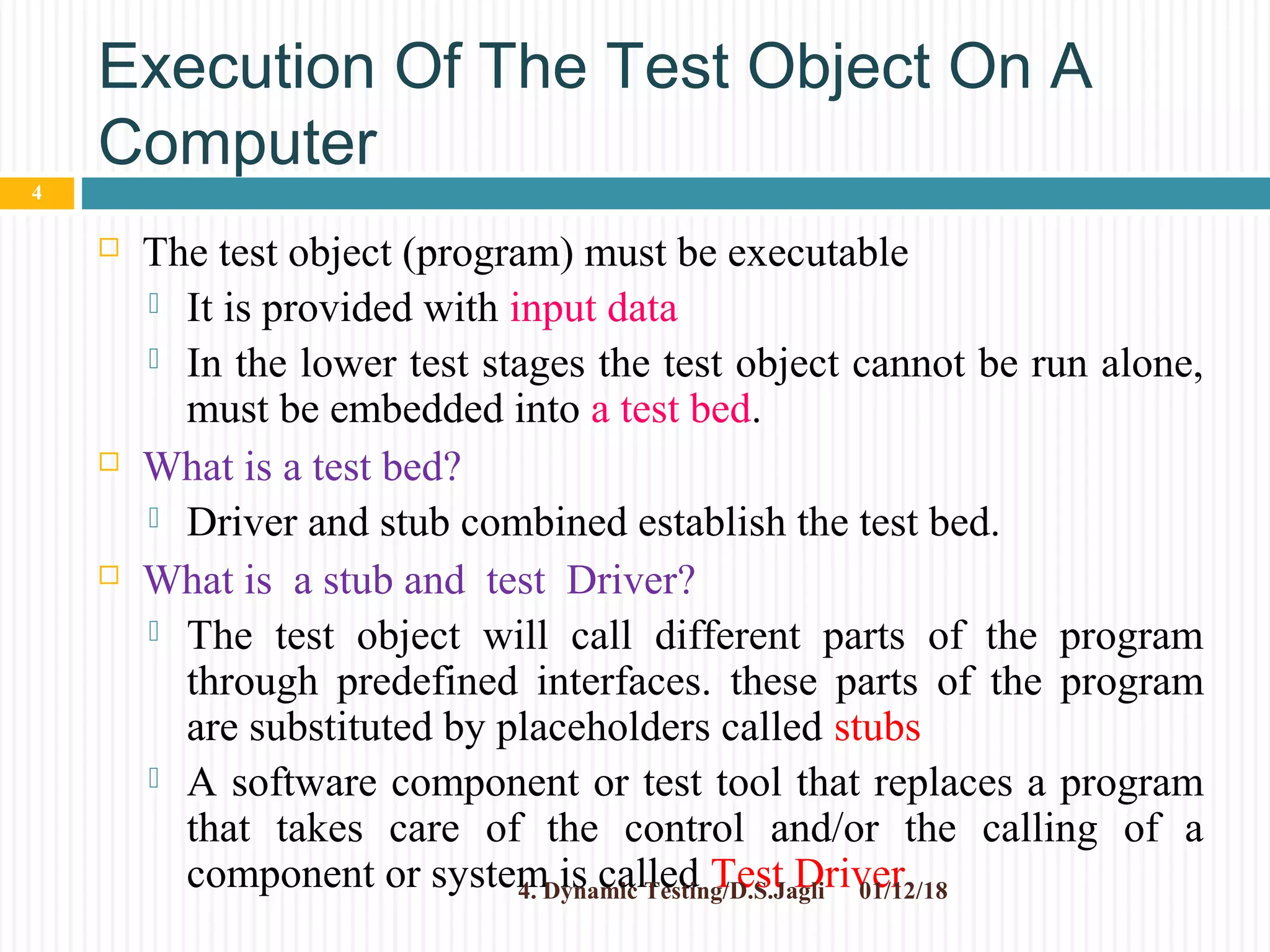 Execution Of The Test Object On A
Computer
 The test object (program) must be executable
 It is provided with input data
 In the lower test stages the test object cannot be run alone,
must be embedded into a test bed.
 What is a test bed?
 Driver and stub combined establish the test bed.
 What is a stub and test Driver?
 The test object will call different parts of the program
through predefined interfaces. these parts of the program
are substituted by placeholders called stubs
 A software component or test tool that replaces a program
that takes care of the control and/or the calling of a
component or system is called Test Driver01/12/184. Dynamic Testing/D.S.Jagli
4
 