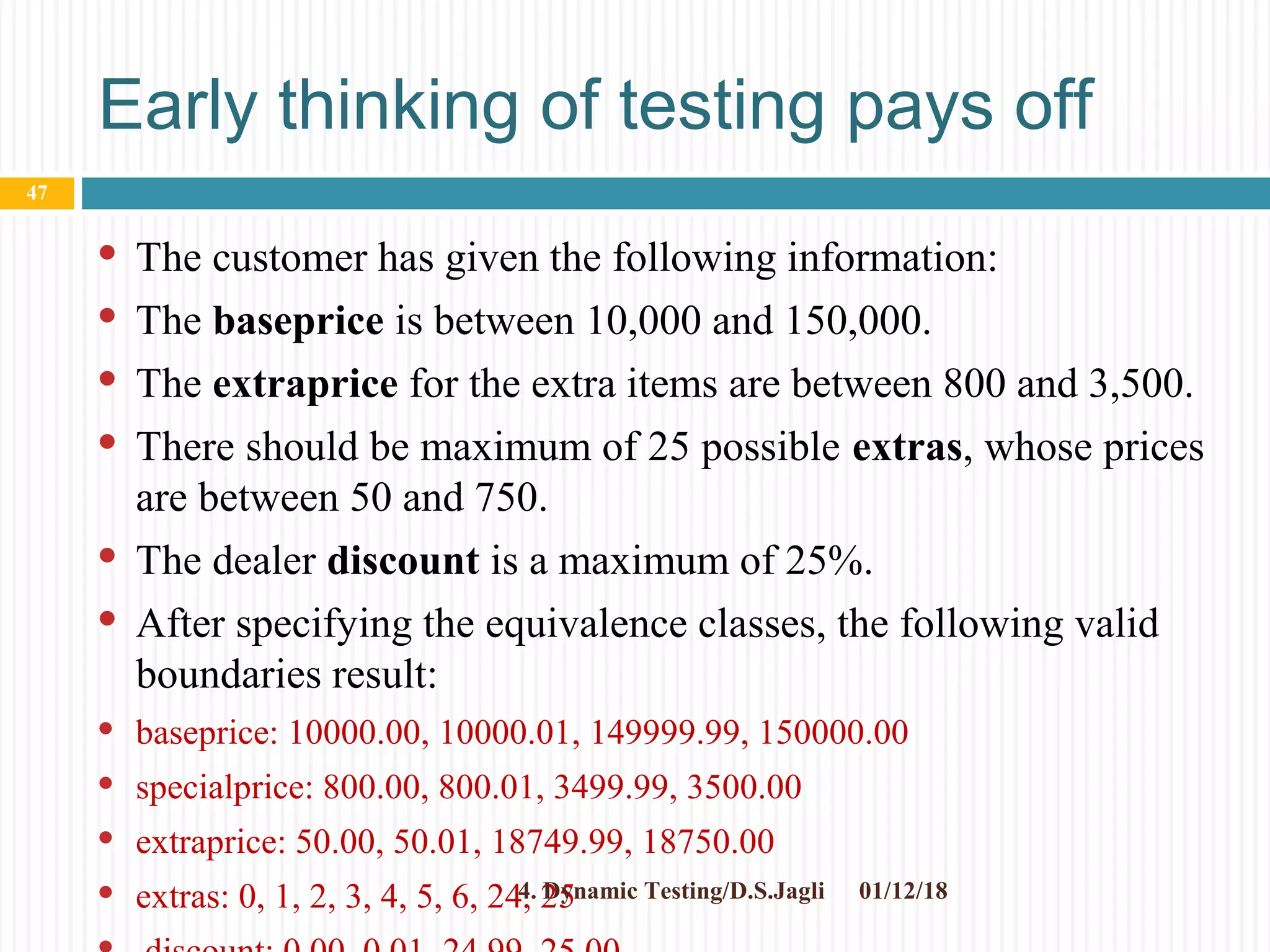 Early thinking of testing pays off
 The customer has given the following information:
 The baseprice is between 10,000 and 150,000.
 The extraprice for the extra items are between 800 and 3,500.
 There should be maximum of 25 possible extras, whose prices
are between 50 and 750.
 The dealer discount is a maximum of 25%.
 After specifying the equivalence classes, the following valid
boundaries result:
 baseprice: 10000.00, 10000.01, 149999.99, 150000.00
 specialprice: 800.00, 800.01, 3499.99, 3500.00
 extraprice: 50.00, 50.01, 18749.99, 18750.00
 extras: 0, 1, 2, 3, 4, 5, 6, 24, 25 01/12/184. Dynamic Testing/D.S.Jagli
47
 