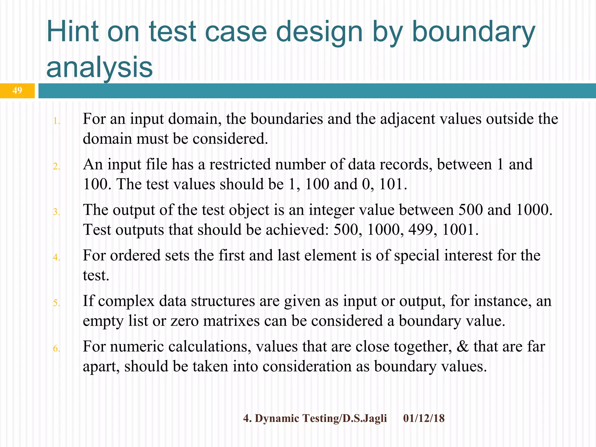 Hint on test case design by boundary
analysis
1. For an input domain, the boundaries and the adjacent values outside the
domain must be considered.
2. An input file has a restricted number of data records, between 1 and
100. The test values should be 1, 100 and 0, 101.
3. The output of the test object is an integer value between 500 and 1000.
Test outputs that should be achieved: 500, 1000, 499, 1001.
4. For ordered sets the first and last element is of special interest for the
test.
5. If complex data structures are given as input or output, for instance, an
empty list or zero matrixes can be considered a boundary value.
6. For numeric calculations, values that are close together, & that are far
apart, should be taken into consideration as boundary values.
01/12/184. Dynamic Testing/D.S.Jagli
49
 