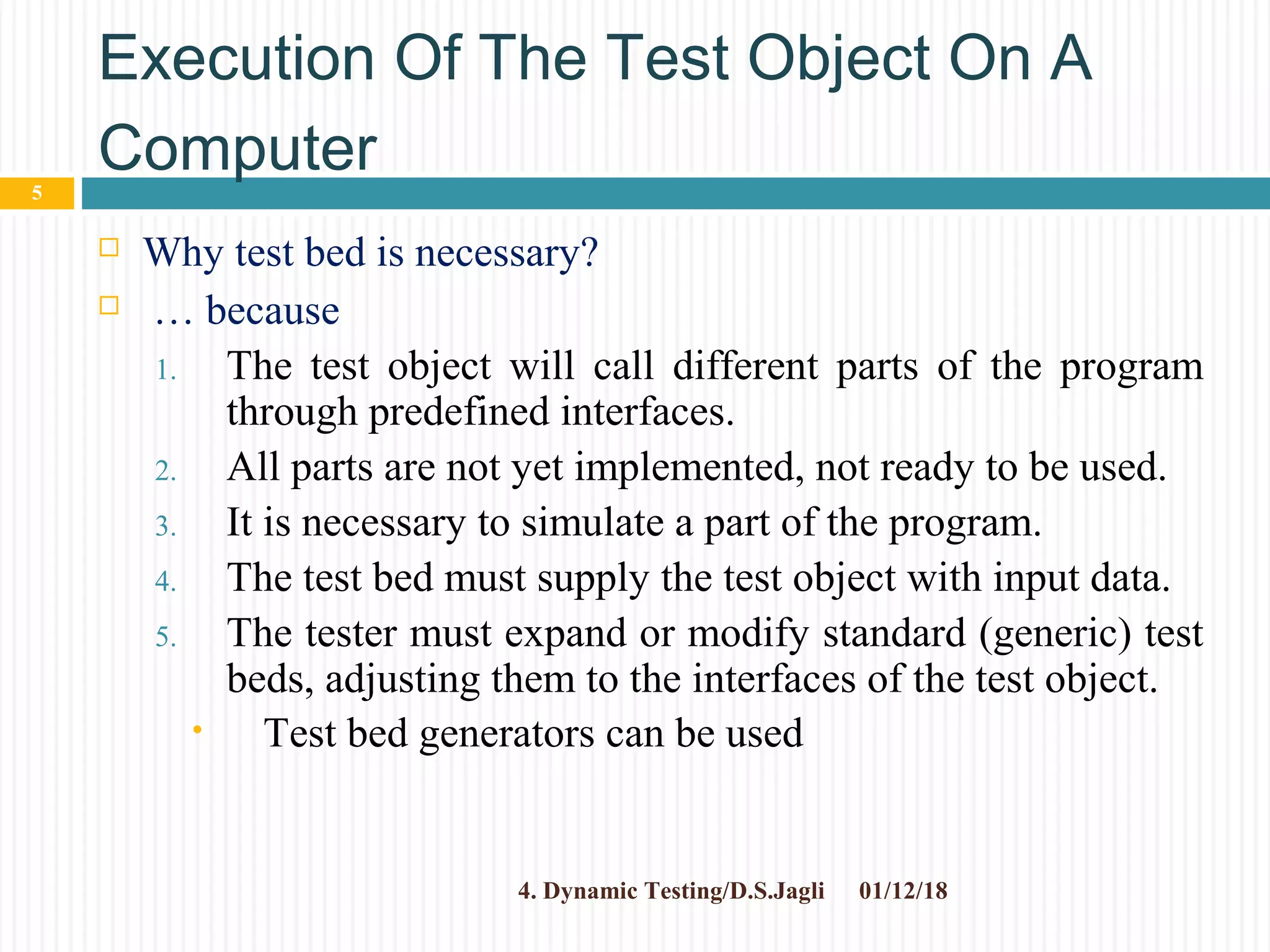 Execution Of The Test Object On A
Computer
 Why test bed is necessary?
 … because
1. The test object will call different parts of the program
through predefined interfaces.
2. All parts are not yet implemented, not ready to be used.
3. It is necessary to simulate a part of the program.
4. The test bed must supply the test object with input data.
5. The tester must expand or modify standard (generic) test
beds, adjusting them to the interfaces of the test object.
• Test bed generators can be used
01/12/184. Dynamic Testing/D.S.Jagli
5
 