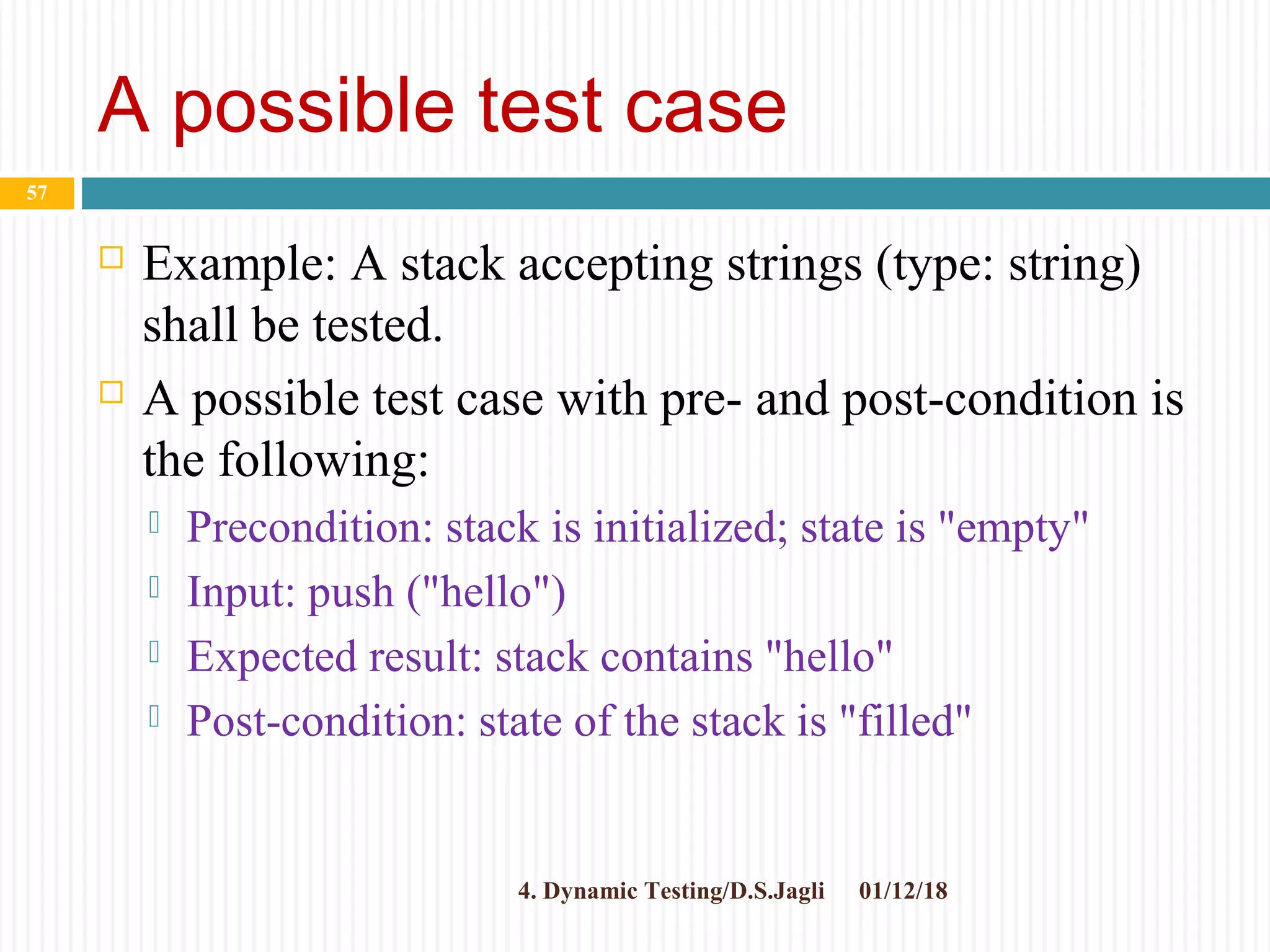 A possible test case
 Example: A stack accepting strings (type: string)
shall be tested.
 A possible test case with pre- and post-condition is
the following:
 Precondition: stack is initialized; state is "empty"
 Input: push ("hello")
 Expected result: stack contains "hello"
 Post-condition: state of the stack is "filled"
01/12/184. Dynamic Testing/D.S.Jagli
57
 