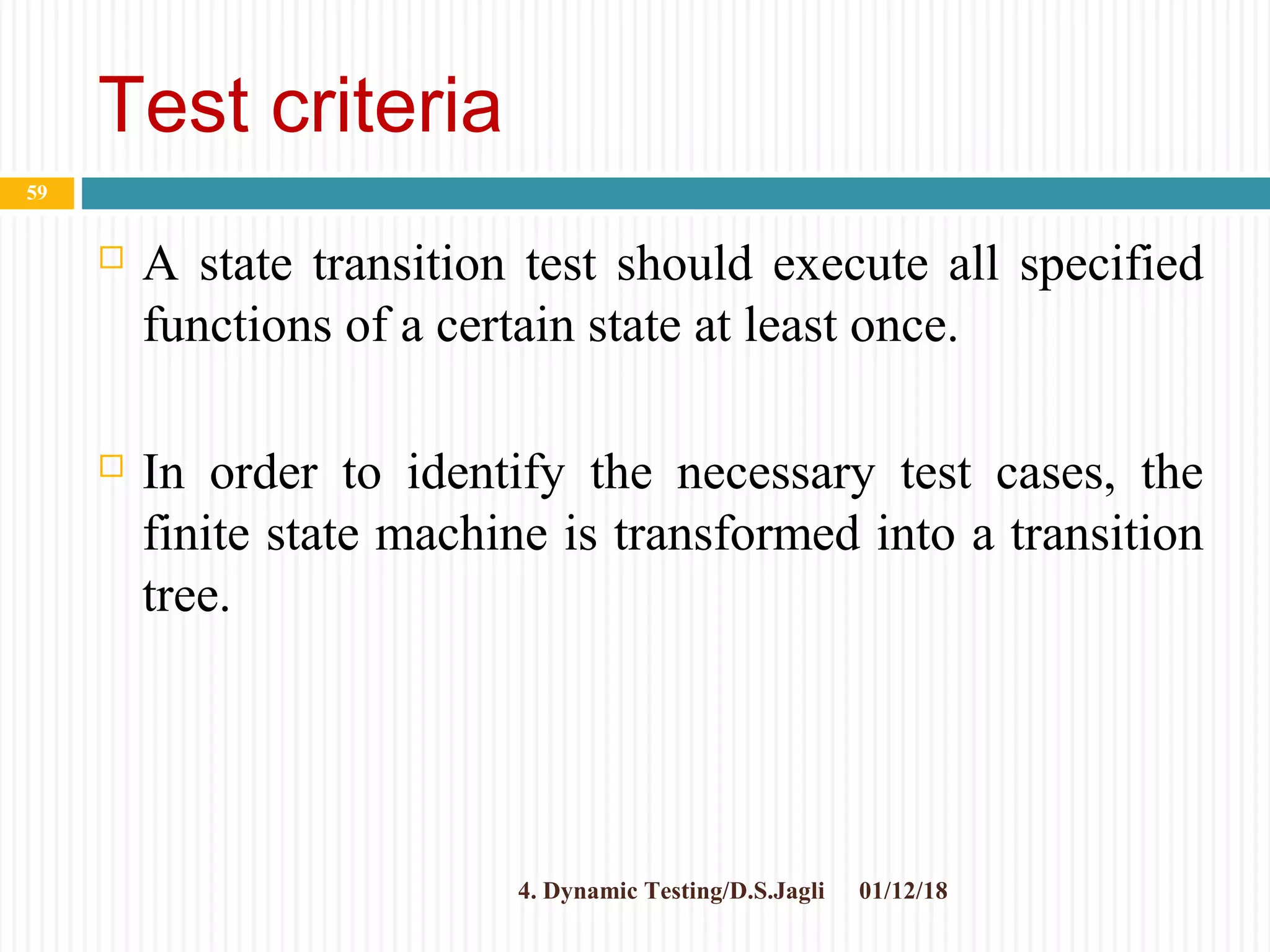 Test criteria
 A state transition test should execute all specified
functions of a certain state at least once.
 In order to identify the necessary test cases, the
finite state machine is transformed into a transition
tree.
01/12/184. Dynamic Testing/D.S.Jagli
59
 