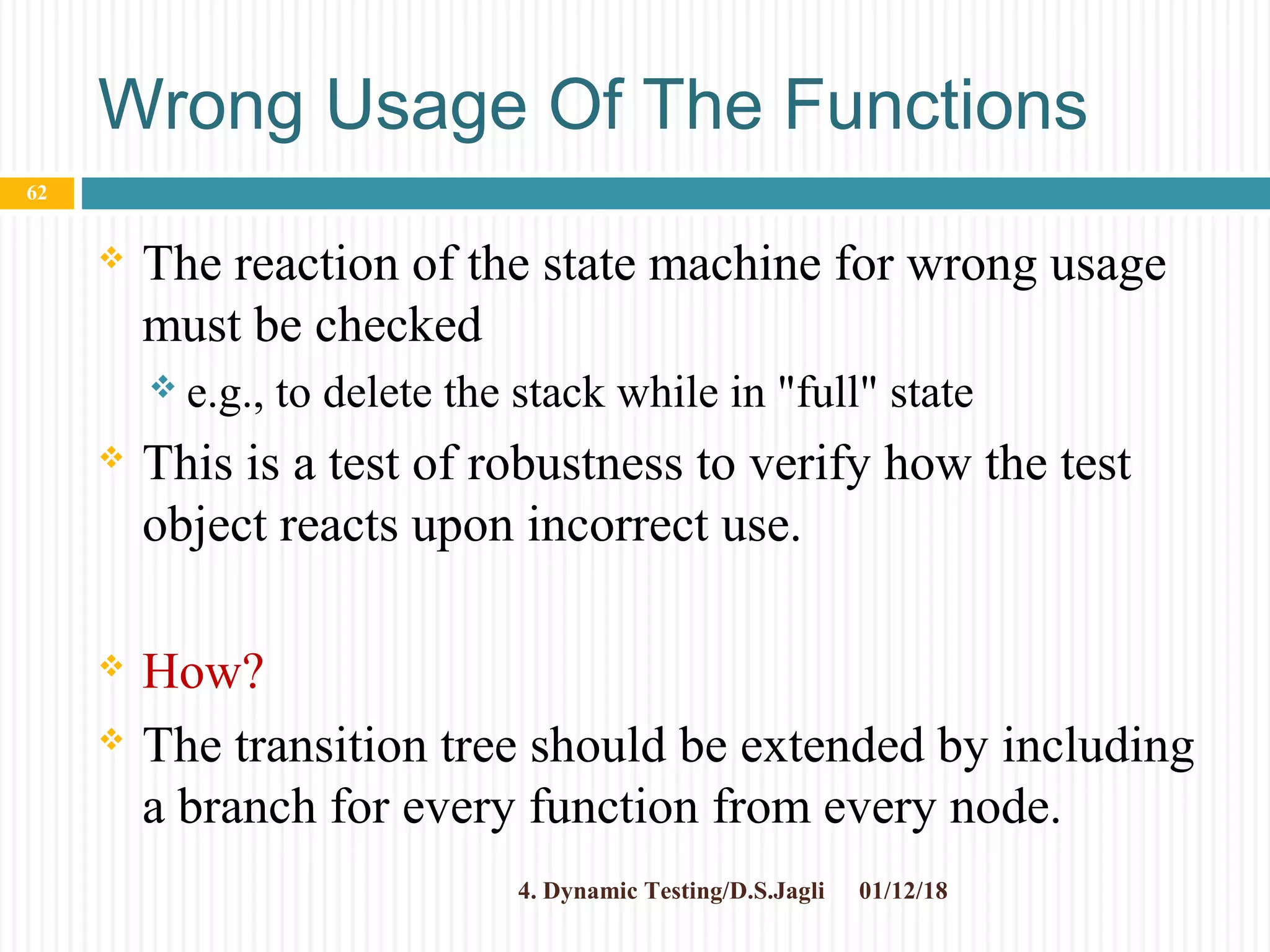 Wrong Usage Of The Functions
 The reaction of the state machine for wrong usage
must be checked
 e.g., to delete the stack while in "full" state
 This is a test of robustness to verify how the test
object reacts upon incorrect use.
 How?
 The transition tree should be extended by including
a branch for every function from every node.
01/12/184. Dynamic Testing/D.S.Jagli
62
 
