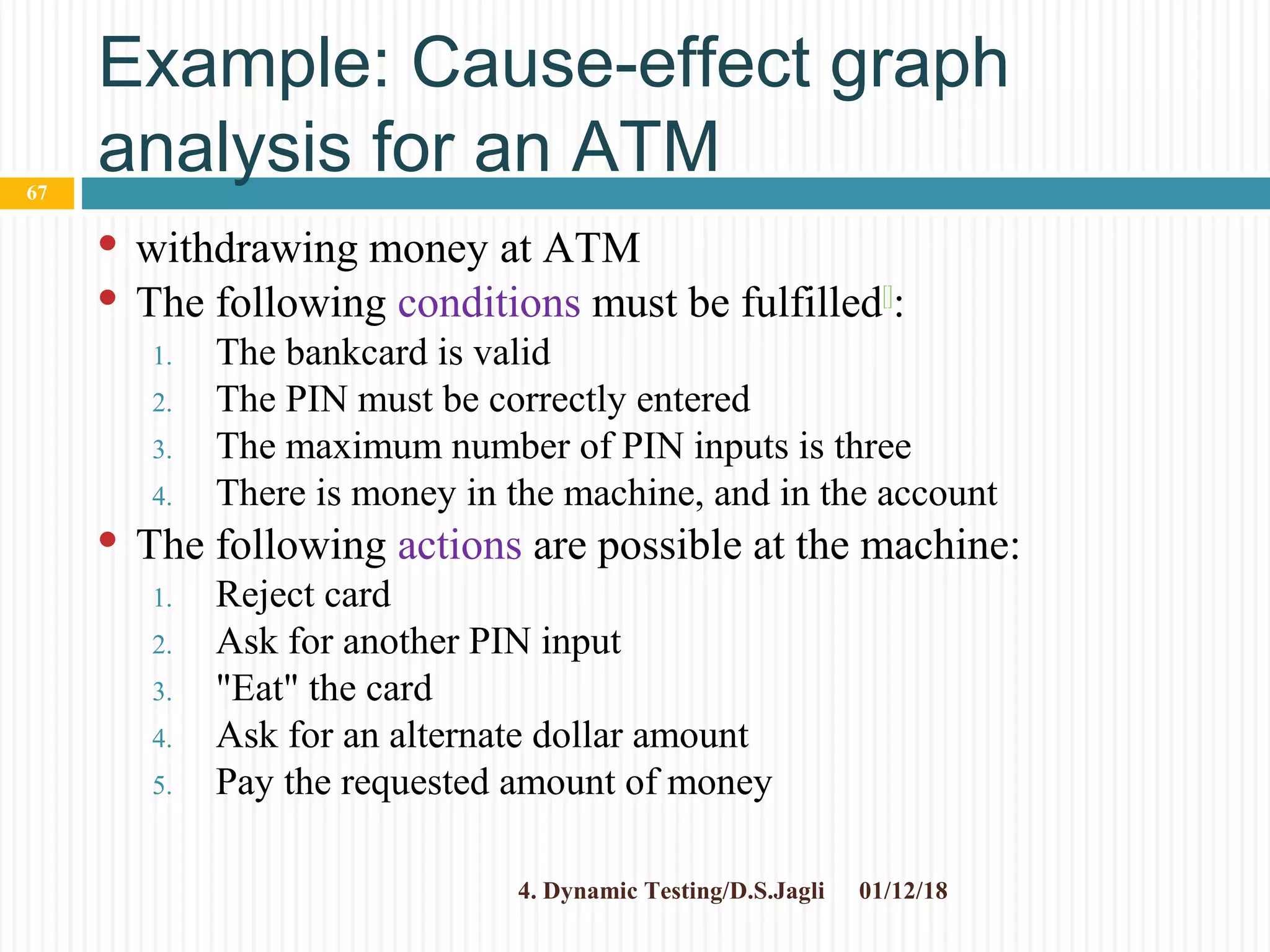 Example: Cause-effect graph
analysis for an ATM
 withdrawing money at ATM
 The following conditions must be fulfilled[]
:
1. The bankcard is valid
2. The PIN must be correctly entered
3. The maximum number of PIN inputs is three
4. There is money in the machine, and in the account
 The following actions are possible at the machine:
1. Reject card
2. Ask for another PIN input
3. "Eat" the card
4. Ask for an alternate dollar amount
5. Pay the requested amount of money
01/12/184. Dynamic Testing/D.S.Jagli
67
 