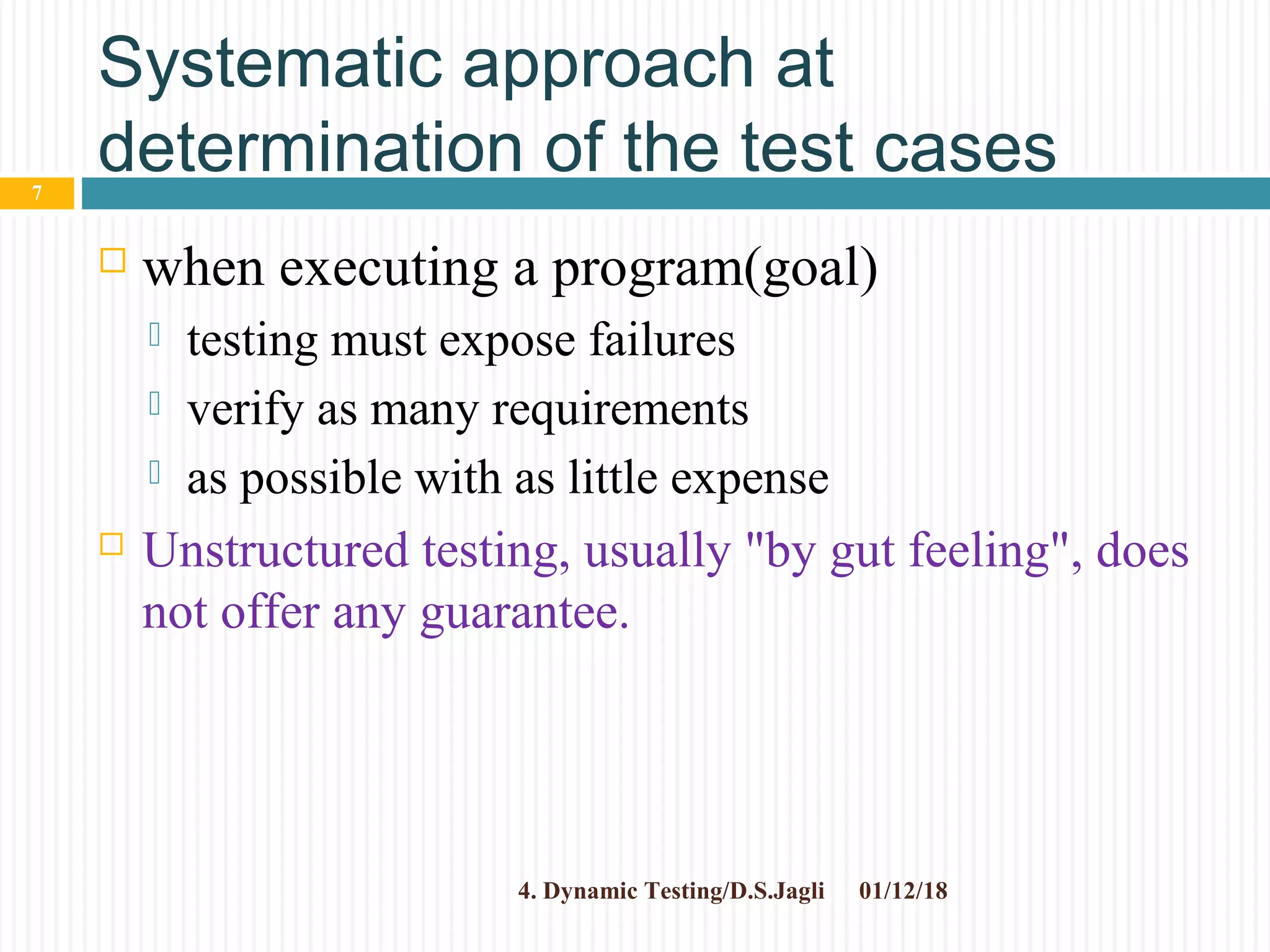 Systematic approach at
determination of the test cases
 when executing a program(goal)
 testing must expose failures
 verify as many requirements
 as possible with as little expense
 Unstructured testing, usually "by gut feeling", does
not offer any guarantee.
01/12/184. Dynamic Testing/D.S.Jagli
7
 
