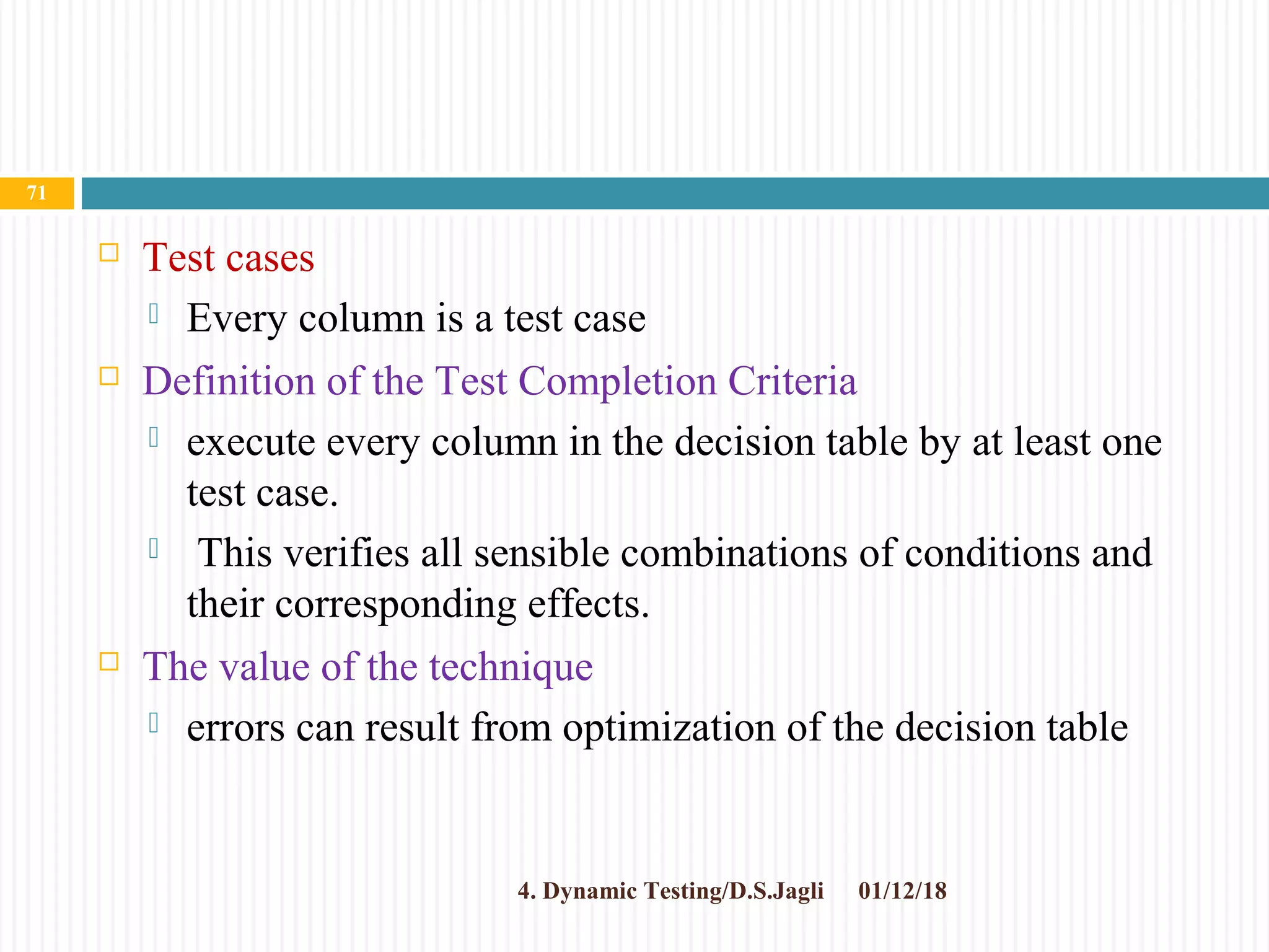  Test cases
 Every column is a test case
 Definition of the Test Completion Criteria
 execute every column in the decision table by at least one
test case.
 This verifies all sensible combinations of conditions and
their corresponding effects.
 The value of the technique
 errors can result from optimization of the decision table
01/12/184. Dynamic Testing/D.S.Jagli
71
 
