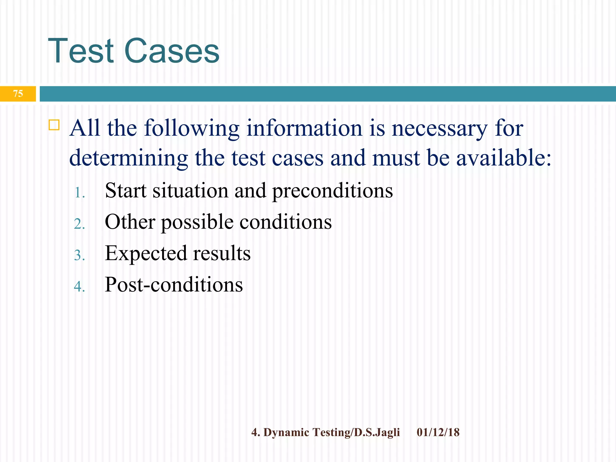 Test Cases
 All the following information is necessary for
determining the test cases and must be available:
1. Start situation and preconditions
2. Other possible conditions
3. Expected results
4. Post-conditions
01/12/184. Dynamic Testing/D.S.Jagli
75
 