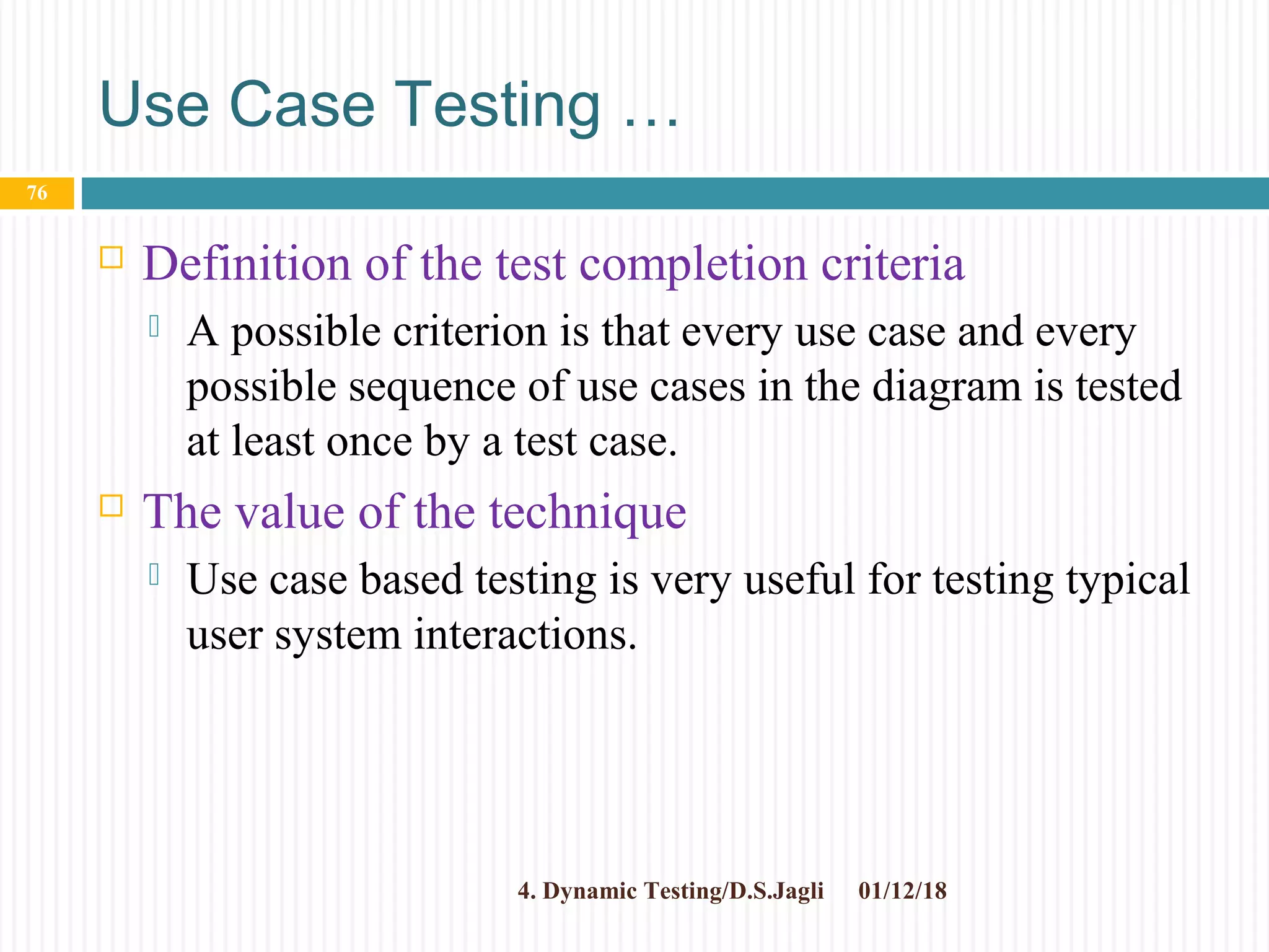 Use Case Testing …
 Definition of the test completion criteria
 A possible criterion is that every use case and every
possible sequence of use cases in the diagram is tested
at least once by a test case.
 The value of the technique
 Use case based testing is very useful for testing typical
user system interactions.
01/12/184. Dynamic Testing/D.S.Jagli
76
 