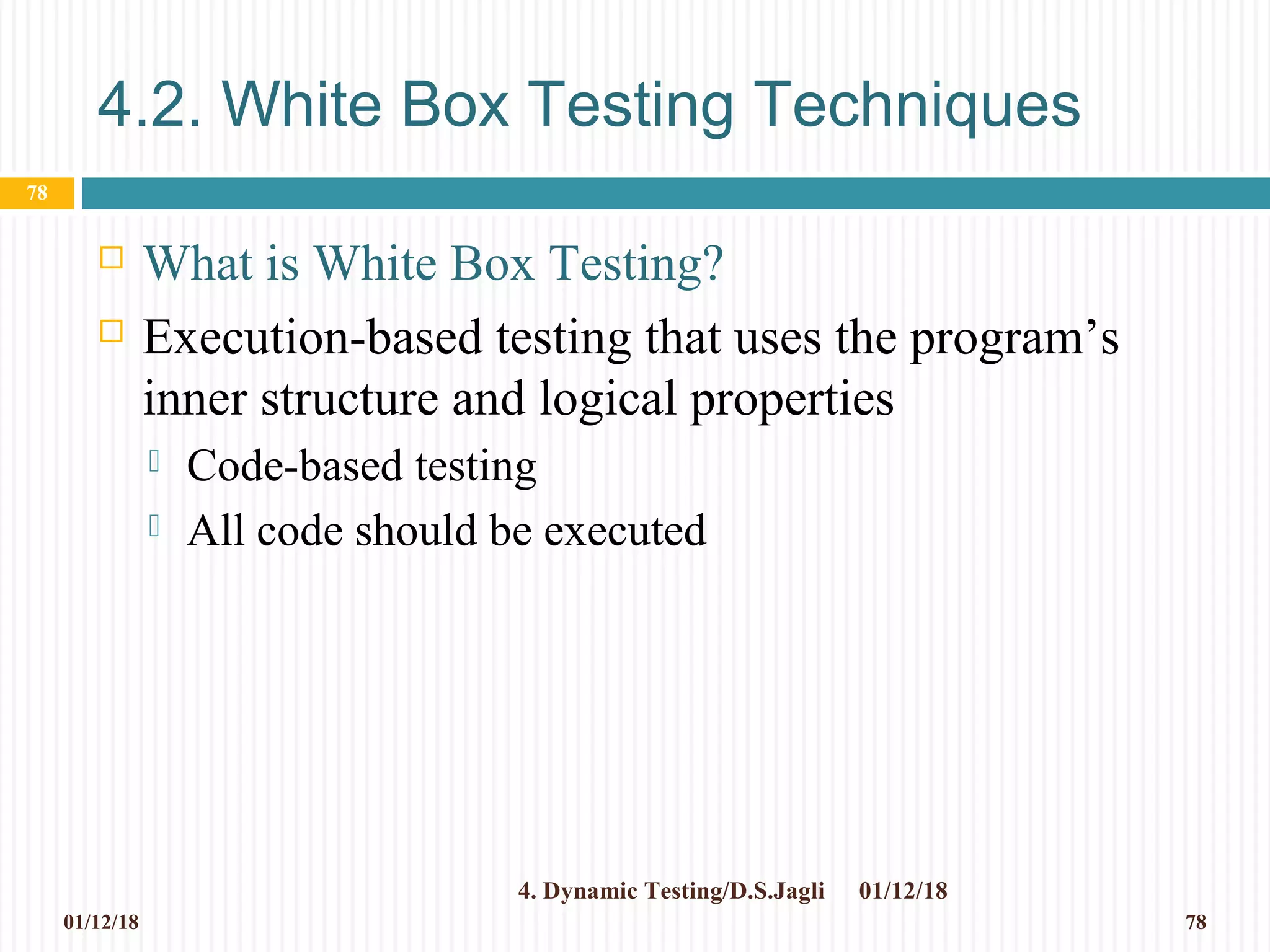 4.2. White Box Testing Techniques
 What is White Box Testing?
 Execution-based testing that uses the program’s
inner structure and logical properties
 Code-based testing
 All code should be executed
01/12/184. Dynamic Testing/D.S.Jagli
78
01/12/18 78
 