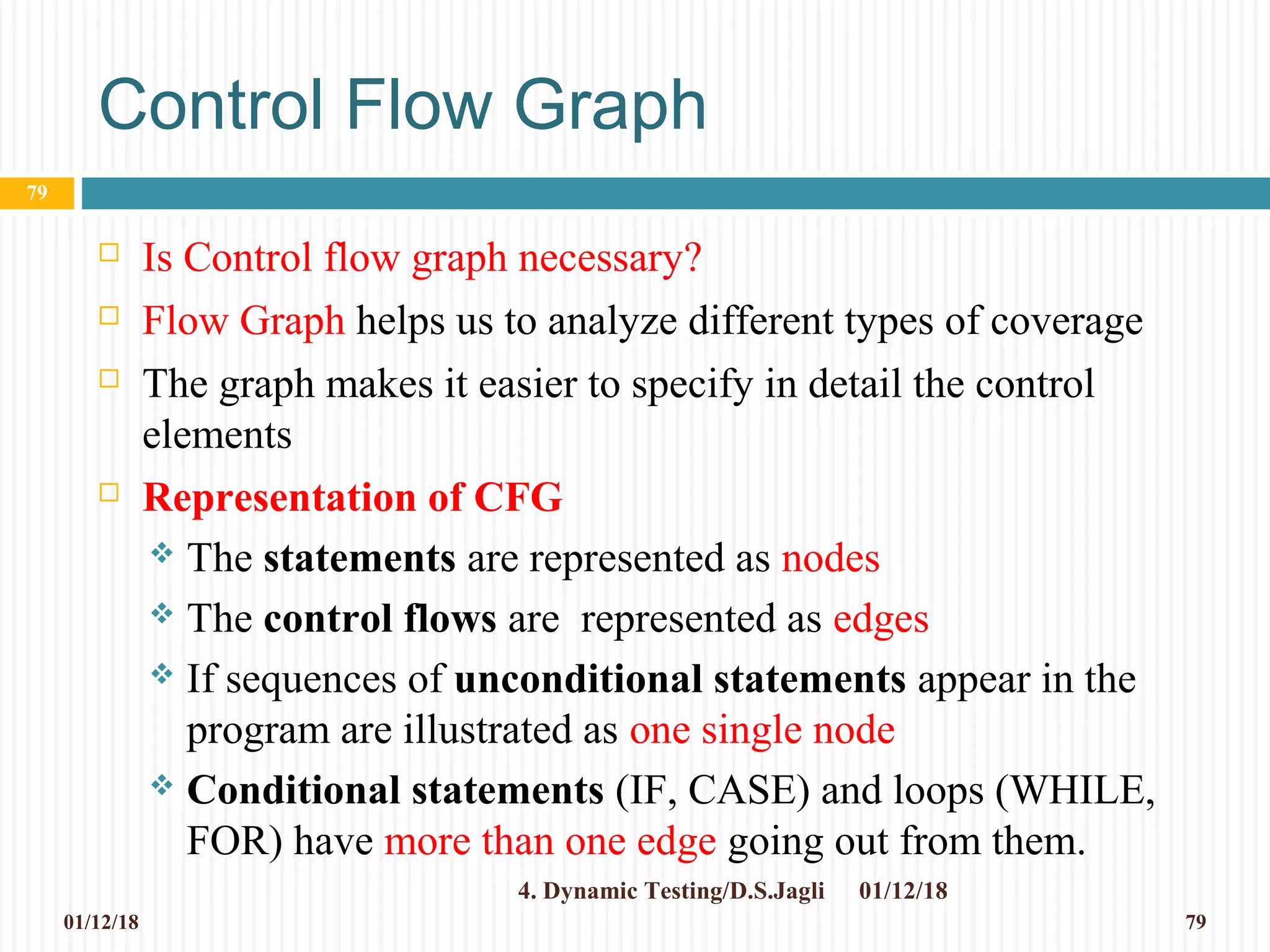 Control Flow Graph
 Is Control flow graph necessary?
 Flow Graph helps us to analyze different types of coverage
 The graph makes it easier to specify in detail the control
elements
 Representation of CFG
 The statements are represented as nodes
 The control flows are represented as edges
 If sequences of unconditional statements appear in the
program are illustrated as one single node
 Conditional statements (IF, CASE) and loops (WHILE,
FOR) have more than one edge going out from them.
01/12/184. Dynamic Testing/D.S.Jagli
79
01/12/18 79
 