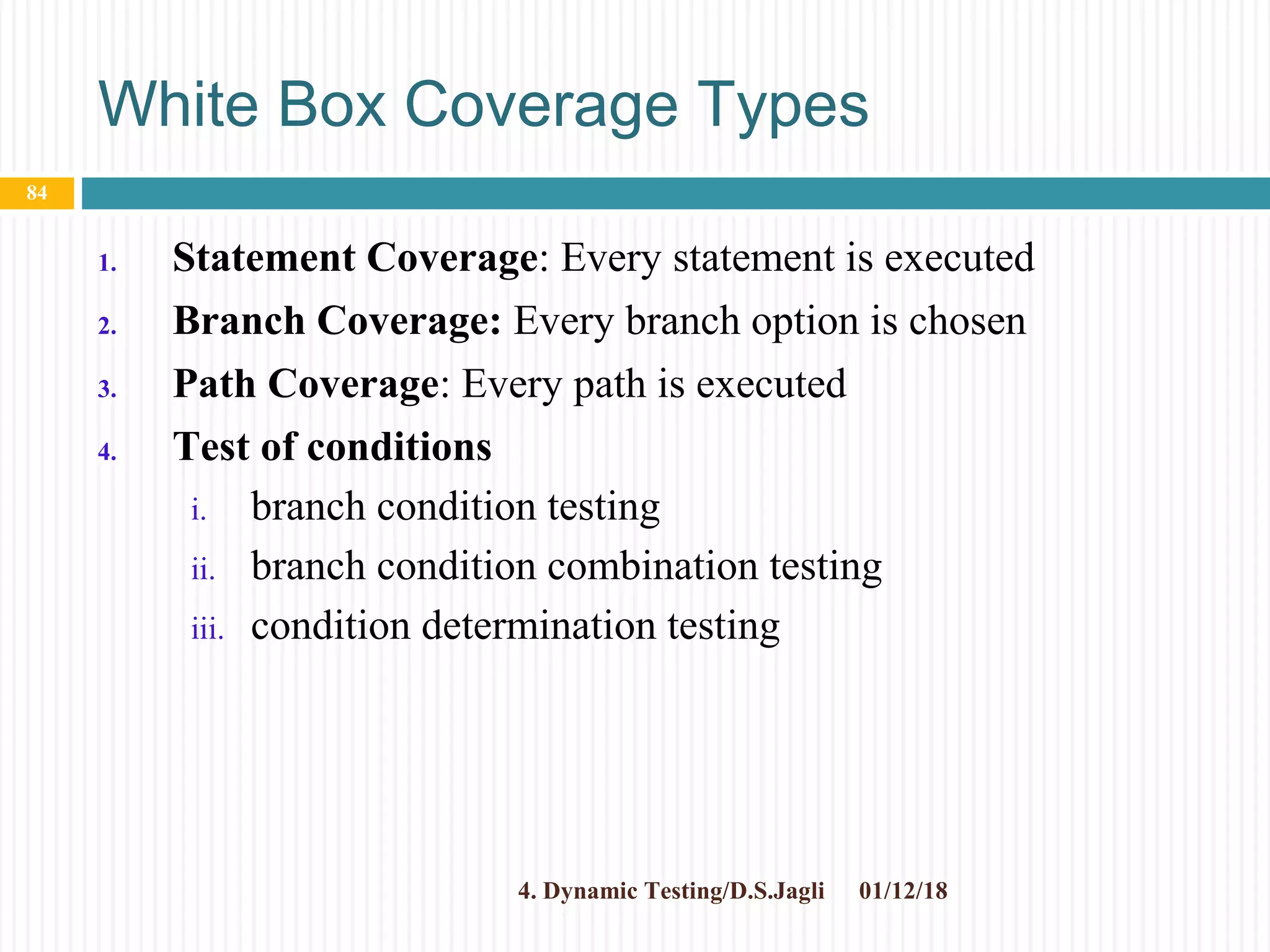 White Box Coverage Types
1. Statement Coverage: Every statement is executed
2. Branch Coverage: Every branch option is chosen
3. Path Coverage: Every path is executed
4. Test of conditions
i. branch condition testing
ii. branch condition combination testing
iii. condition determination testing
01/12/184. Dynamic Testing/D.S.Jagli
84
 