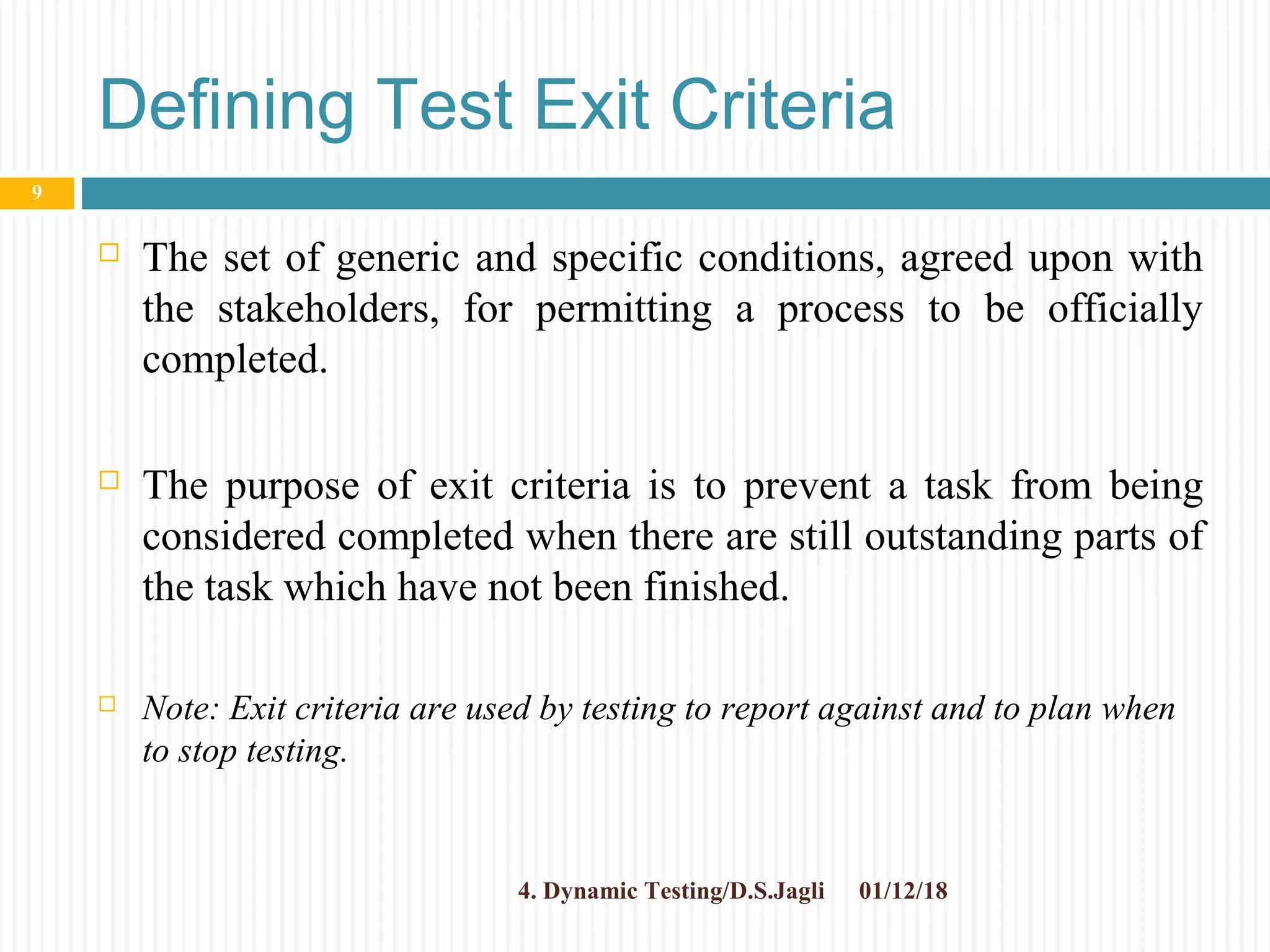 Defining Test Exit Criteria
 The set of generic and specific conditions, agreed upon with
the stakeholders, for permitting a process to be officially
completed.
 The purpose of exit criteria is to prevent a task from being
considered completed when there are still outstanding parts of
the task which have not been finished.
 Note: Exit criteria are used by testing to report against and to plan when
to stop testing.
01/12/184. Dynamic Testing/D.S.Jagli
9
 