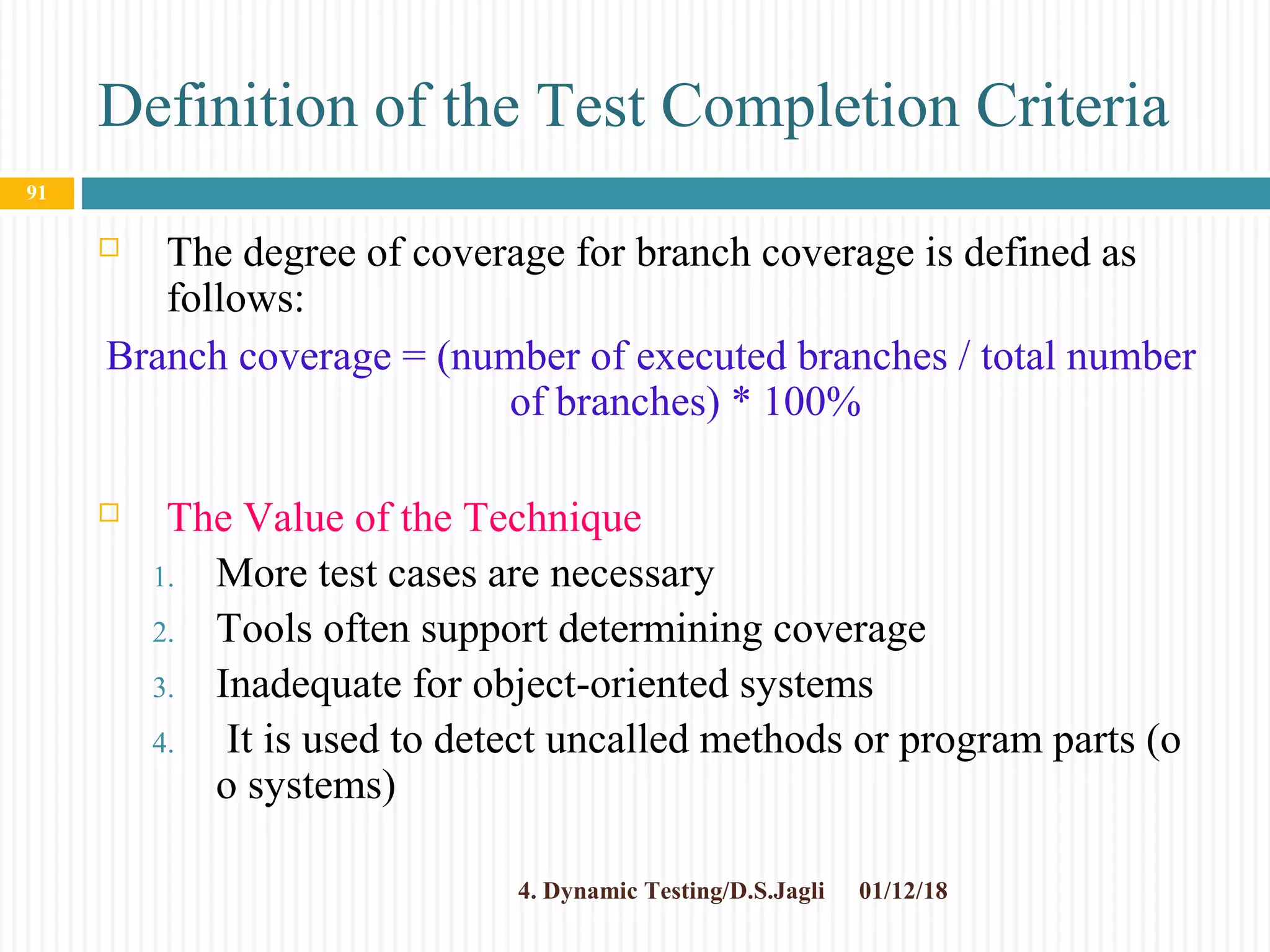 Definition of the Test Completion Criteria
 The degree of coverage for branch coverage is defined as
follows:
Branch coverage = (number of executed branches / total number
of branches) * 100%
 The Value of the Technique
1. More test cases are necessary
2. Tools often support determining coverage
3. Inadequate for object-oriented systems
4. It is used to detect uncalled methods or program parts (o
o systems)
01/12/184. Dynamic Testing/D.S.Jagli
91
 