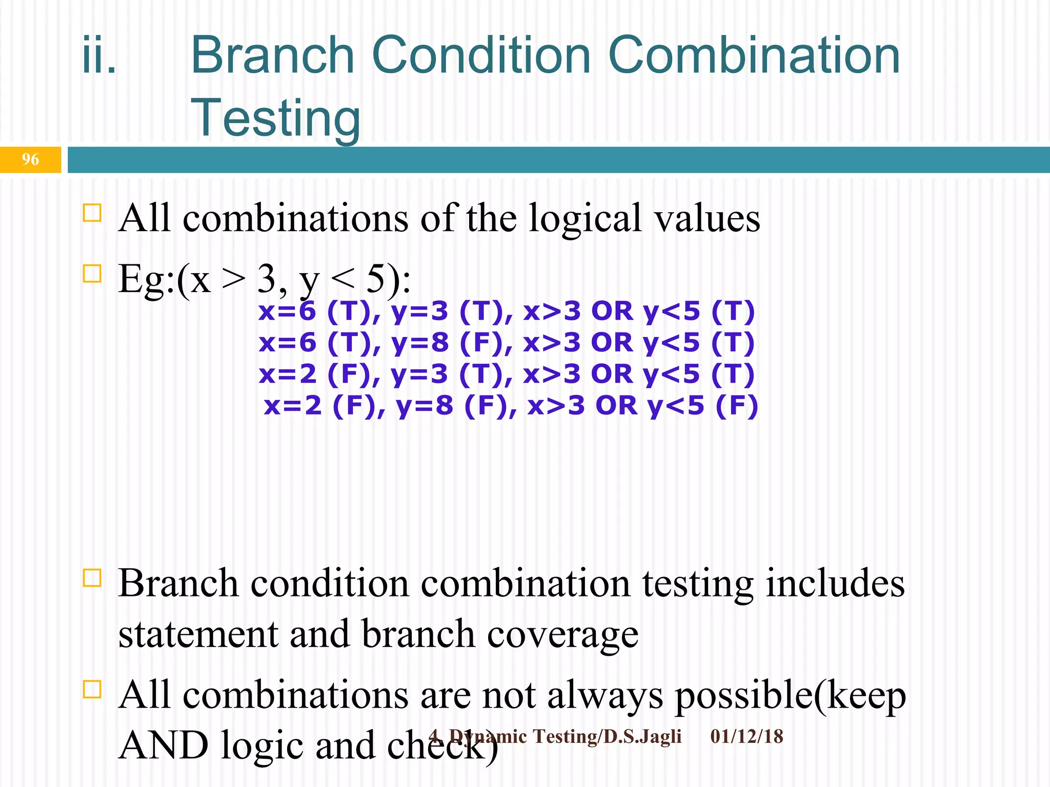 ii. Branch Condition Combination
Testing
 All combinations of the logical values
 Eg:(x > 3, y < 5):
 Branch condition combination testing includes
statement and branch coverage
 All combinations are not always possible(keep
AND logic and check) 01/12/184. Dynamic Testing/D.S.Jagli
96
x=6 (T), y=3 (T), x>3 OR y<5 (T)
x=6 (T), y=8 (F), x>3 OR y<5 (T)
x=2 (F), y=3 (T), x>3 OR y<5 (T)
x=2 (F), y=8 (F), x>3 OR y<5 (F)
 