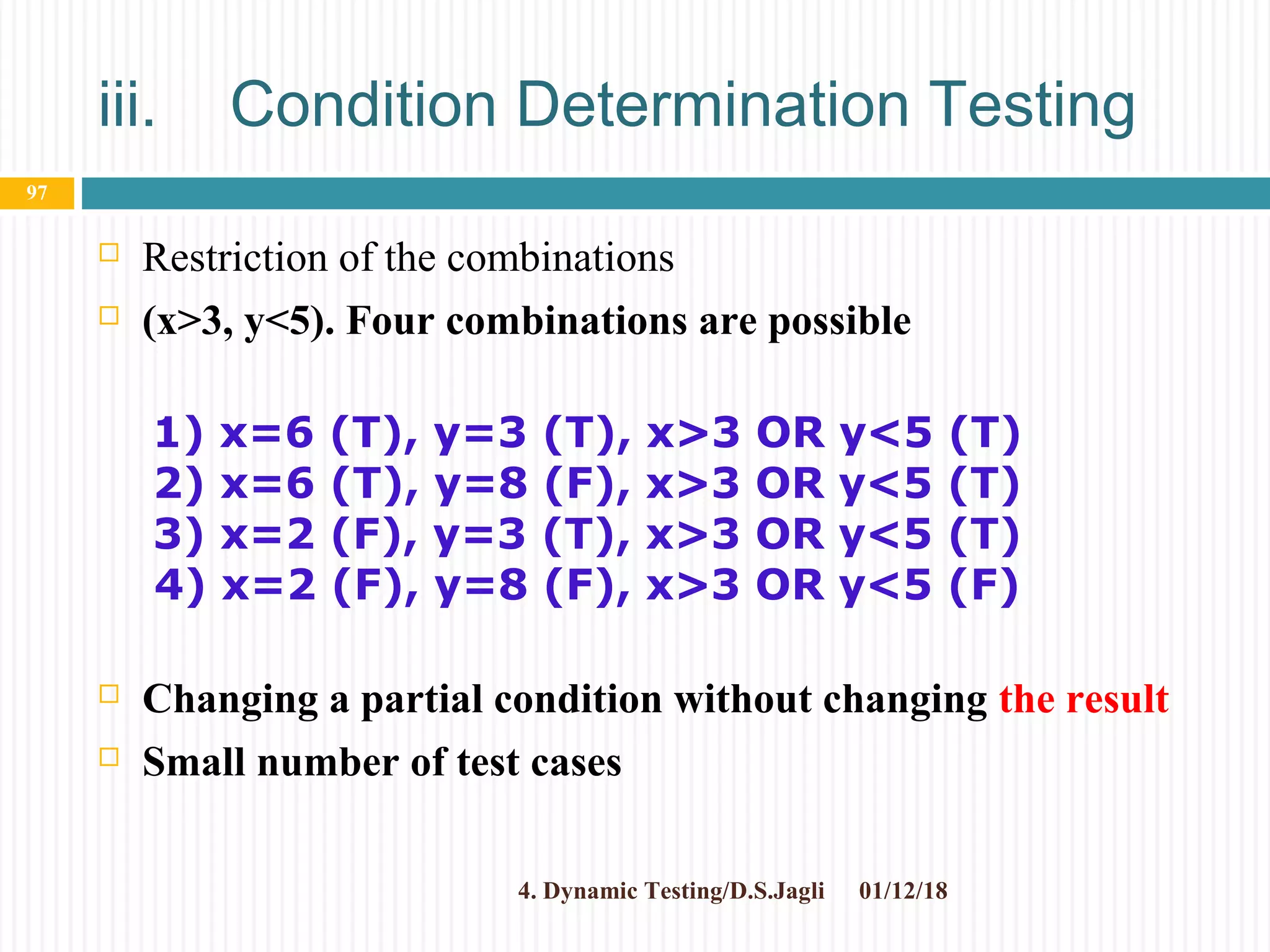 iii. Condition Determination Testing
 Restriction of the combinations
 (x>3, y<5). Four combinations are possible
 Changing a partial condition without changing the result
 Small number of test cases
01/12/184. Dynamic Testing/D.S.Jagli
97
1) x=6 (T), y=3 (T), x>3 OR y<5 (T)
2) x=6 (T), y=8 (F), x>3 OR y<5 (T)
3) x=2 (F), y=3 (T), x>3 OR y<5 (T)
4) x=2 (F), y=8 (F), x>3 OR y<5 (F)
 
