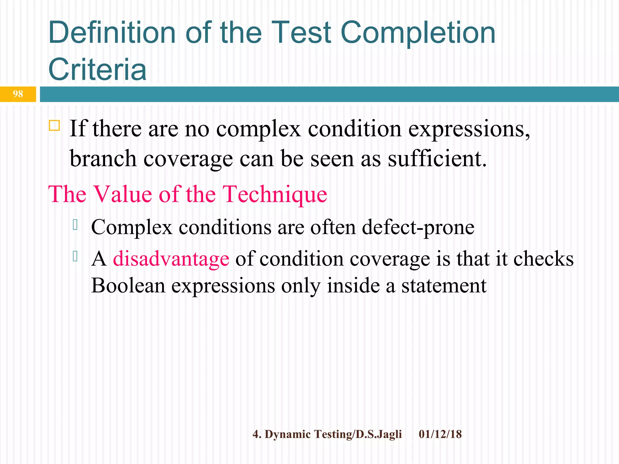 Definition of the Test Completion
Criteria
 If there are no complex condition expressions,
branch coverage can be seen as sufficient.
The Value of the Technique
 Complex conditions are often defect-prone
 A disadvantage of condition coverage is that it checks
Boolean expressions only inside a statement
01/12/184. Dynamic Testing/D.S.Jagli
98
 