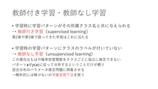 教師付き学習・教師なし学習
• 学習時に学習パターンがその所属クラス名と共に与えられる
→ 教師付き学習（supervised learning）
第2章や第3章で扱ってきた学習はこれに当たる
• 学習時の学習パターンにクラスのラベルが付いていない
→ 教師なし学習（unsupervised learning）
この場合はもはや確率密度関数をクラスごとに独⽴に推定できない
パターン𝒙が𝑝(𝒙)に従って分布するということだけが頼り
混合分布のパラメータ推定問題に帰着させる
→解析的には解けないので最急降下法を使う
 