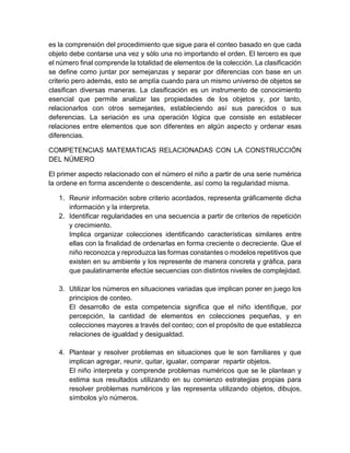 es la comprensión del procedimiento que sigue para el conteo basado en que cada
objeto debe contarse una vez y sólo una no importando el orden. El tercero es que
el número final comprende la totalidad de elementos de la colección. La clasificación
se define como juntar por semejanzas y separar por diferencias con base en un
criterio pero además, esto se amplía cuando para un mismo universo de objetos se
clasifican diversas maneras. La clasificación es un instrumento de conocimiento
esencial que permite analizar las propiedades de los objetos y, por tanto,
relacionarlos con otros semejantes, estableciendo así sus parecidos o sus
deferencias. La seriación es una operación lógica que consiste en establecer
relaciones entre elementos que son diferentes en algún aspecto y ordenar esas
diferencias.
COMPETENCIAS MATEMATICAS RELACIONADAS CON LA CONSTRUCCIÓN
DEL NÚMERO
El primer aspecto relacionado con el número el niño a partir de una serie numérica
la ordene en forma ascendente o descendente, así como la regularidad misma.
1. Reunir información sobre criterio acordados, representa gráficamente dicha
información y la interpreta.
2. Identificar regularidades en una secuencia a partir de criterios de repetición
y crecimiento.
Implica organizar colecciones identificando características similares entre
ellas con la finalidad de ordenarlas en forma creciente o decreciente. Que el
niño reconozca y reproduzca las formas constantes o modelos repetitivos que
existen en su ambiente y los represente de manera concreta y gráfica, para
que paulatinamente efectúe secuencias con distintos niveles de complejidad.
3. Utilizar los números en situaciones variadas que implican poner en juego los
principios de conteo.
El desarrollo de esta competencia significa que el niño identifique, por
percepción, la cantidad de elementos en colecciones pequeñas, y en
colecciones mayores a través del conteo; con el propósito de que establezca
relaciones de igualdad y desigualdad.
4. Plantear y resolver problemas en situaciones que le son familiares y que
implican agregar, reunir, quitar, igualar, comparar repartir objetos.
El niño interpreta y comprende problemas numéricos que se le plantean y
estima sus resultados utilizando en su comienzo estrategias propias para
resolver problemas numéricos y las representa utilizando objetos, dibujos,
símbolos y/o números.
 