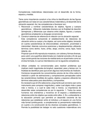Competencias matemáticas relacionadas con el desarrollo de la forma,
espacio y medida.
Tiene como importancia construir e los niños la identificación de las figuras
geométricas con base en sus características matemática y el desarrollo de la
ubicación espacial. Así, las competencias a favorecer son:
1. Reconocer y nombrar características de objetos, figuras y cuerpos
geométricos. Utilizando materiales diversos con la finalidad de describir
semejanzas y diferencias que observa entre objetos, figuras y cuerpos
geométricos empleando su lenguaje convencional.
2. Construir sistemas de referencia en relación con la ubicación espacial.
Esta competencia comprende el establecimiento de relaciones de
ubicación entre su cuerpo y los objetos, así como entre objetos, tomando
en cuenta características de direccionalidad, orientación, proximidad e
interioridad. Además comunica posiciones y desplazamientos utilizando
términos como dentro, fuera, arriba, abajo, encima, cerca, lejos, hacia
delante, etc.
Propiciar que el niño reproduzca mosaicos, con colores y formas diversas,
para cubrir una superficie determinada con material concreto a fin de que
vaya construyendo las nociones de medida tanto en el perímetro como en
el área formada, lo cual se interrelaciona con la siguiente competencia.
3. Utilizar unidades no convencionales para resolver problemas que
implican medir magnitudes de longitud, capacidad, peso y tiempo con la
finalidad de identificar para qué sirven algunos instrumentos de medición.
Comienza recuperando los conocimientos previos de los niños sobre la
medición a partir de estimaciones y comparaciones perceptuales sobre
las características medibles de sujetos, objetos y espacios utilizando los
términos adecuados para describirlos y compararlos.
Es necesario que el niño seleccione y argumente qué conviene usar como
instrumento para comparar magnitudes y saber cual objeto mide o pesa
más o menos, o a cual le cabe más o menos. La importancia de
desarrollar estas competencias es por lo siguiente: 1. Todos los seres
humanos nos orientamos y movemos en el espacio y establecemos
relaciones entre los objetos que existe entre ellos. 2. Es u antecedente a
la educación primaria que permitirá un desarrollo creciente de las
relaciones que establecen entre el individuo y el espacio en una forma
más formal contribuyendo a complementar su pensamiento matemático
en cuanto a la construcción de los diversos conceptos geométricos. 3.
Permite la posibilidad de trabajar no solo cuestiones matemáticas sino
 