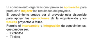 El conocimiento organizacional previo se aprovecha para
producir o mejorar los resultados del proyecto.
El conocimiento creado por el proyecto esta disponible
para apoyar las operaciones de la organización y los
futuros proyectos o fases.
Permite el intercambio e integración de conocimientos,
que pueden ser:
• Explícitos
• Tácitos
 