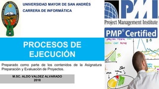 PROCESOS DE
EJECUCIÓN
M.SC. ALDO VALDEZ ALVARADO
2018
Preparado como parte de los contenidos de la Asignatura
Preparación y Evaluación de Proyectos.
UNIVERSIDAD MAYOR DE SAN ANDRÉS
CARRERA DE INFORMÁTICA
 