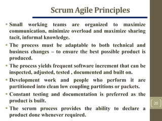 Scrum Agile Principles
20
 Small working teams are organized to maximize
communication, minimize overload and maximize sharing
tacit, informal knowledge.
 The process must be adaptable to both technical and
business changes – to ensure the best possible product is
produced.
 The process yields frequent software increment that can be
inspected, adjusted, tested , documented and built on.
 Development work and people who perform it are
partitioned into clean low coupling partitions or packets.
 Constant testing and documentation is preferred as the
product is built.
 The scrum process provides the ability to declare a
product done whenever required.
 