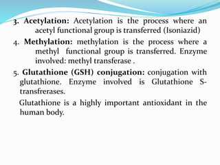 3. Acetylation: Acetylation is the process where an
acetyl functional group is transferred (Isoniazid)
4. Methylation: methylation is the process where a
methyl functional group is transferred. Enzyme
involved: methyl transferase .
5. Glutathione (GSH) conjugation: conjugation with
glutathione. Enzyme involved is Glutathione S-
transfrerases.
Glutathione is a highly important antioxidant in the
human body.
 