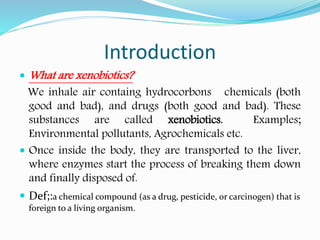 Introduction
 What are xenobiotics?
We inhale air containg hydrocorbons chemicals (both
good and bad), and drugs (both good and bad). These
substances are called xenobiotics. Examples;
Environmental pollutants, Agrochemicals etc.
 Once inside the body, they are transported to the liver,
where enzymes start the process of breaking them down
and finally disposed of.
 Def;:a chemical compound (as a drug, pesticide, or carcinogen) that is
foreign to a living organism.
 