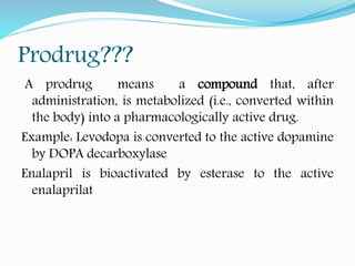 Prodrug???
A prodrug means a compound that, after
administration, is metabolized (i.e., converted within
the body) into a pharmacologically active drug.
Example: Levodopa is converted to the active dopamine
by DOPA decarboxylase
Enalapril is bioactivated by esterase to the active
enalaprilat
 