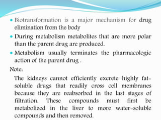  Biotransformation is a major mechanism for drug
elimination from the body
 During metabolism metabolites that are more polar
than the parent drug are produced.
 Metabolism usually terminates the pharmacologic
action of the parent drug .
Note:
The kidneys cannot efficiently excrete highly fat-
soluble drugs that readily cross cell membranes
because they are reabsorbed in the last stages of
filtration. These compounds must first be
metabolized in the liver to more water-soluble
compounds and then removed.
 