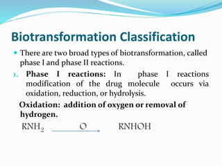 Biotransformation Classification
 There are two broad types of biotransformation, called
phase I and phase II reactions.
1. Phase I reactions: In phase I reactions
modification of the drug molecule occurs via
oxidation, reduction, or hydrolysis.
Oxidation: addition of oxygen or removal of
hydrogen.
RNH2 O RNHOH
 