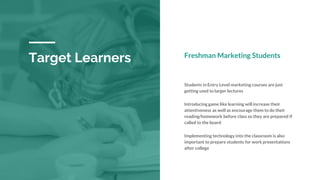 Target Learners Freshman Marketing Students
Students in Entry Level marketing courses are just
getting used to larger lectures
Introducing game like learning will increase their
attentiveness as well as encourage them to do their
reading/homework before class so they are prepared if
called to the board
Implementing technology into the classroom is also
important to prepare students for work presentations
after college
 