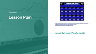 Lesson Plan:
http://express.smarttech.com/?url=http%3A%2F%2Fexchangedownloads.smarttech.com%2
Fpublic%2Fcontent%2F32%2F327d4a93-a39a-4170-9064-
833b7bba321a%2FJeopardyTemplate.notebook#
Jeopardy Lesson Plan Template
 