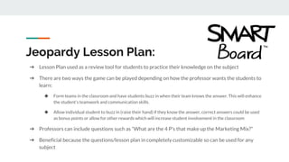 ➔ Lesson Plan used as a review tool for students to practice their knowledge on the subject
➔ There are two ways the game can be played depending on how the professor wants the students to
learn:
◆ Form teams in the classroom and have students buzz in when their team knows the answer. This will enhance
the student’s teamwork and communication skills.
◆ Allow individual student to buzz in (raise their hand) if they know the answer, correct answers could be used
as bonus points or allow for other rewards which will increase student involvement in the classroom
➔ Professors can include questions such as “What are the 4 P’s that make up the Marketing Mix?”
➔ Beneficial because the questions/lesson plan in completely customizable so can be used for any
subject
Jeopardy Lesson Plan:
 