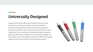 Universally Designed
Using a smart board allows for students who are visual
learners to excel. Some students learn best with the
learnings you assigning, during the lectures you give, or
during the problems they compete for homework, but some
students are visual learners so implementing the jeopardy
game will allow these students to retain the knowledge at a
much faster pace. Smart Boards also offer different language
options which can be used for international students.
 
