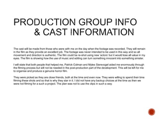 The cast will be made from those who were with me on the day when the footage was recorded. They will remain
in the film as they provide an excellent job. The footage was never intended to be used in this way and so all
movement and direction is authentic. The film could be re-shot using new ‘actors’ but it would lose all value in my
eyes. The film is showing how the use of music and editing can turn something innocent into something sinister.
I will state that both people that helped me, Patrick Colman and Myles Sierevogel aided me enormously through
the filming process but will not be needed in the post-production part of the development. This will be left for me
to organise and produce a genuine horror film.
They were picked as they are close friends, both at the time and even now. They were willing to spend their time
filming these shots and so that is why they star in it. I did not have any backup choices at the time as then we
were not filming for a such a project. The plan was not to use the clips in such a way.
 